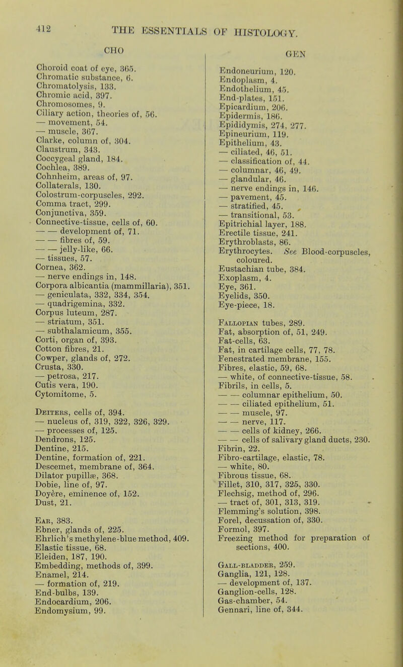 OHO Choroid coat of eye, 866. Chromatic substance, 6. Chromatolysis, 13a. Chromic acid, 397. Chromosomes, 9. Ciliary action, theories of, 56. — movement, 54. — muscle, 367. Clarke, column of, 304. Claustrum, 343. Coccygeal gland, 184. Cochlea, 389. Cohnheim, areas of, 97. Collaterals, 130. Colostrum-corpuscles, 29'2. Comma tract, 299. Conjunctiva, 359. Connective-tissue, cells of, 60. development of, 71. fibres of, 59. jelly-like, 66. — tissues, 57. Cornea, 362. — nerve endings in, 148. Corpora albicantia (mammiliaria), 351. — geniculata, 332, 334, 354. — quadrigemina, 332. Corpus luteum, 287. — striatum, 351. — subthalamicum, 355. Corti, organ of, 393. Cotton fibres, 21. Cowper, glands of, 272. Crusta, 330. — petrosa, 217. Cutis vera, 190. Cytomitome, 5. Deiteks, cells of, 394. — nucleus of, 319, 322, 326, 329. — processes of, 125. Dendrons, 125. Dentine, 215. Dentine, formation of, 221. Descemet, membrane of, 364. Dilator pupilta, 368. Dobie, line of, 97. Doyere, eminence of, 152. Dust, 21. Eae, 383. Ebner, glands of, 225. Ehrlich's methylene-blue method, 409. Elastic tissue, 68. Eleiden, 187, 190. Embedding, methods of, 399. Enamel, 214. — formation of, 219. End-bulbs, 139. Endocardium, 206. Endomysium, 99. GEN Endoneurium, 120. Endoplasm, 4. Kndothelium, 45. End-plates, 151. Epicardium, 206. Epidermis, 186. Epididymis, 274, 277. Epineurium, 119. Epithelium, 43. — ciliated, 46, 51. — classification of, 44. — columnar, 46, 49. — glandular, 46. — nerve endings in, 146. — pavement, 45. — stratified, 45. , — transitional, 53. Epitrichial layer, 188. Erectile tissue, 241. Erythroblasts, 86. Erythrocytes. See Blood-corpuscles, coloured. Eustachian tube, 384. Exoplasm, 4. Eye, 361. Eyelids, 350. Eye-piece, 18. Fallopian tubes, 289. Fat, absorption of, 51, 249. Fat-cells, 63. Fat, in cartilage cells, 77, 78. Fenestrated membrane, 155. Fibres, elastic, 59, 68. — white, of connective-tissue, 58. Fibrils, in cells, 5. columnar epithelium, 50. ciliated epithelium, 51. muscle, 97. nerve, 117. cells of kidney, 266. cells of salivary gland ducts, 230. Fibrin, 22. Fibro-cartilage, elastic, 78. — white, 80. Fibrous tissue, 68. Fillet, 310, 317, 325, 330. Flechsig, method of, 296. — tract of, 301, 313, 319. Flemming's solution, 398. Forel, decussation of, 330. Formol, 397. Freezing method for preparation of sections, 400. Gall-bladder, 259. Ganglia, 121, 128. — development of, 137. Ganglion-cells, 128. Gas-chamber, 54. Gennari, line of, 344.