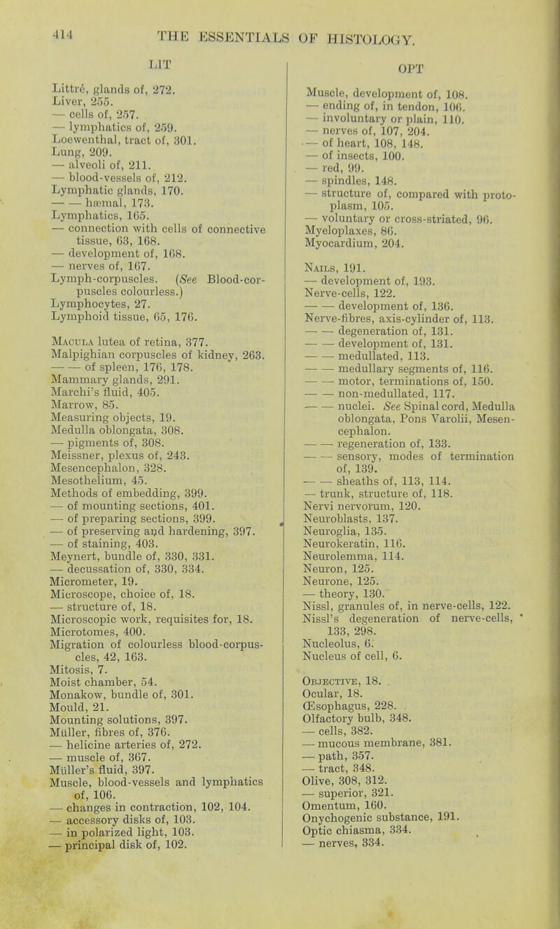 -Ill LIT Little, glands of, 272. Liver, 255. — cells of, 257. . — lymphatics of, 259. Loewenthal, tract of, 301. Lung, 209. — alveoli of, 211. — blood-vessels of, 212. Lymphatic glands, 170. haemal, 173. Lymphatics, 165. — connection with cells of connective tissue, 63, 168. —■ development of, 168. — nerves of, 107. Lymph-corpuscles. (gee Blood-cor- puscles colourless.) Lymphocytes, 27. Lymphoid tissue, 65, 176. Macula lutea of retina, 377. Malpighian corpuscles of kidney, 263. of spleen, 176, 178. Mammary glands, 291. Marchi's fluid, 405. Marrow, 85. Measuring objects, 19. Medulla oblongata, 308. — pigments of, 308. Meissner, plexus of, 243. Mesencephalon, 328. Mesothelium, 45. Methods of embedding, 399. — of mounting sections, 401. — of preparing sections, 399. — of preserving and hardening, 397. — of staining, 403. Meynert, bundle of, 330, 331. — decussation of, 330, 334. Micrometer, 19. Microscope, choice of, 18. — structure of, 18. Microscopic work, requisites for, 18. Microtomes, 400. Migration of colourless blood-corpus- cles, 42, 163. Mitosis, 7. Moist chamber, 54. Monakow, bundle of, 301. Mould, 21. Mounting solutions, 397. Miiller, fibres of, 376. — helicine arteries of, 272. — muscle of, 367. Midler's fluid, 397. Muscle, blood-vessels and lymphatics of, 106. — changes in contraction, 102, 104. — accessory disks of, 103. —■ in polarized light, 103. — principal disk of, 102. OPT Muscle, development of, 108. — ending of, in tendon, 106. — involuntary or plain, 110. — nerves of, 107, 204. — of heart, 108, 148. — of insects, 100. — red, 99. — spindles, 148. — structure of, compared with proto- plasm, 105. — voluntary or cross-striated, 96. Myeloplaxes, 86. Myocardium, 204. Nails, 191. — development of, 193. Nerve-cells, 122. development of, 136. Nerve-fibres, axis-cylinder of, 113. degeneration of, 131. development of, 131. medullated, 113. medullary segments of, 116. motor, terminations of, 150. non-medullated, 117. nuclei. See Spinal cord, Medulla oblongata, Pons Varolii, Mesen- cephalon. regeneration of, 133. sensory, modes of termination of, 139. ■ sheaths of, 113, 114. — trunk, structure of, 118. Nervi nervorum, 120. Neuroblasts, 137. Neuroglia, 135. Neurokeratin, 116. Neurolemma, 114. Neuron, 125. Neurone, 125. — theory, 130. Nissl, granules of, in nerve-cells, 122. Nissl's degeneration of nerve-cells, * 133, 298. Nucleolus, 6; Nucleus of cell, 6. Objective, 18. . Ocular, 18. Oesophagus, 228. . Olfactory bulb, 348. — cells, 382. — mucous membrane, 381. — path, 357. — tract, 348. Olive, 308, 312. — superior, 321. Omentum, 160. Onychogenic substance, 191. Optic chiasma, 334.