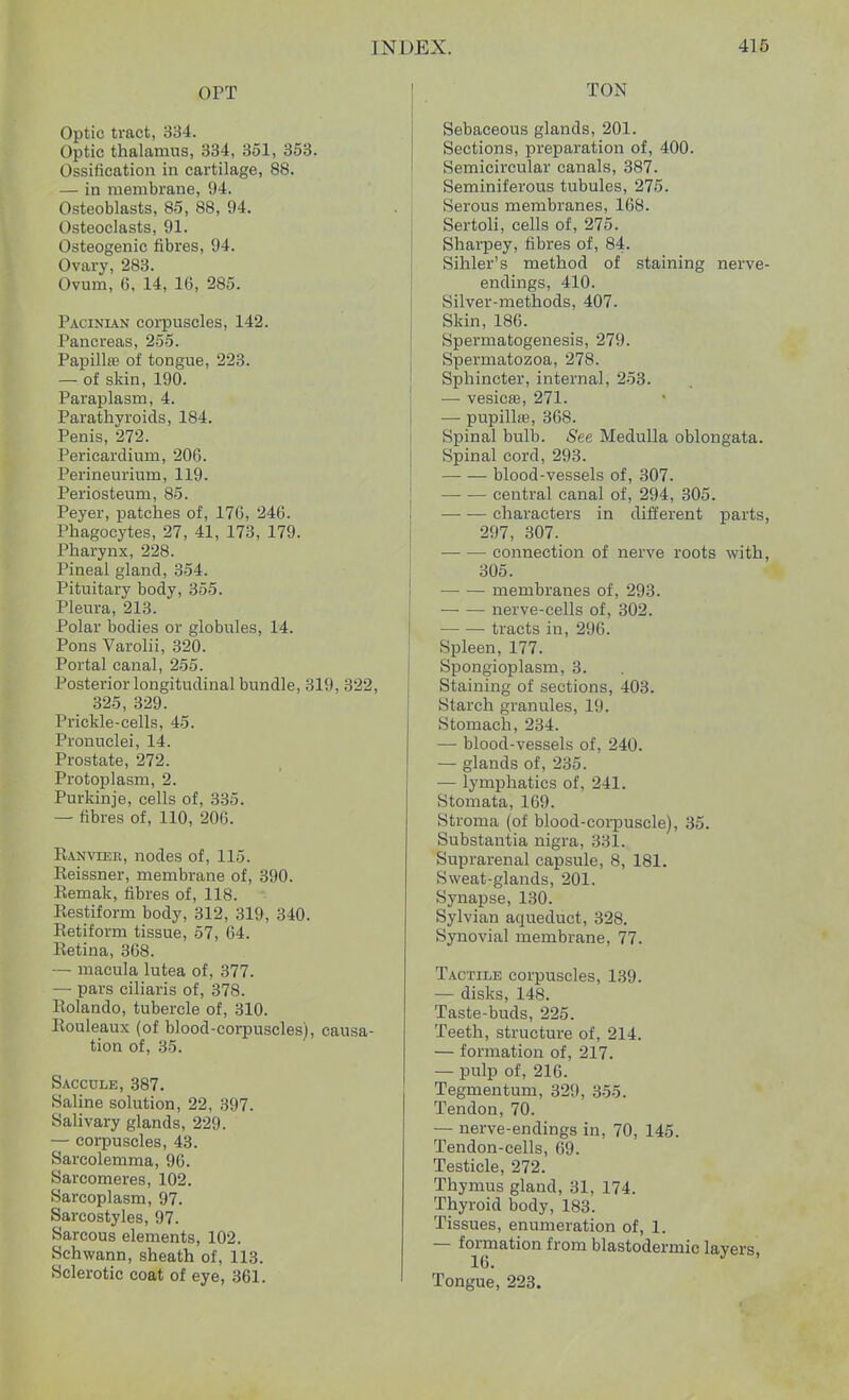 OPT Optic tract, 334. Optic thalamus, 334, 351, 353. Ossification in cartilage, 88. — in membrane, 94. Osteoblasts, 85, 88, 94. Osteoclasts, 91. Osteogenic fibres, 94. Ovary, 283. Ovum, 6, 14, 16, 285. Pacinian corpuscles, 142. Pancreas, 255. Papillae of tongue, 223. — of skin, 190. Paraplasm, 4. Parathyroids, 184. Penis, 272. Pericardium, 206. Perineurium, 119. Periosteum, 85. Peyer, patches of, 176, 246. Phagocytes, 27, 41, 173, 179. Pharynx, 228. Pineal gland, 354. Pituitary body, 355. Pleura, 213. Polar bodies or globules, 14. Pons Varolii, 320. Portal canal, 255. Posterior longitudinal bundle, 319, 322, 325, 329. Prickle-cells, 45. Pronuclei, 14. Prostate, 272. Protoplasm, 2. Purkinje, cells of, 335. — fibres of, 110, 206. Ranvieb, nodes of, 115. Reissner, membrane of, 390. Remak, fibres of, 118. Restiform body, 312, 319, 340. lietiform tissue, 57, 64. Retina, 368. — macula lutea of, 377. — pars ciliaris of, 378. Rolando, tubercle of, 310. Rouleaux (of blood-corpuscles), causa- tion of, 35. Saccule, 387. Saline solution, 22, 397. Salivary glands, 229. — corpuscles, 43. Sarcolemma, 96. Sarcomeres, 102. Sarcoplasm, 97. Sarcostyles, 97. Sarcous elements, 102. Schwann, sheath of, 113. Sclerotic coat of eye, 361. TON Sebaceous glands, 201. Sections, preparation of, 400. Semicircular canals, 387. Seminiferous tubules, 275. Serous membranes, 168. Sertoli, cells of, 275. Sharpey, fibres of, 84. Sihler's method of staining nerve- endings, 410. Silver-methods, 407. Skin, 186. Spermatogenesis, 279. Spermatozoa, 278. Sphincter, internal, 253. — vesicas, 271. — pupillse, 368. Spinal bulb. See Medulla oblongata. Spinal cord, 293. blood-vessels of, 307. central canal of, 294, 305. characters in different parts, 297, 307. connection of nerve roots with, 305. membranes of, 293. nerve-cells of, 302. tracts in, 296. Spleen, 177. Spongioplasm, 3. Staining of sections, 403. Starch granules, ID. Stomach, 234. — blood-vessels of, 240. — glands of, 235. — lymphatics of, 241. Stomata, 169. Stroma (of blood-corpuscle), 35. Substantia nigra, 331. Suprarenal capsule, 8, 181. Sweat-glands, 201. Synapse, 130. Sylvian aqueduct, 328. Synovial membrane, 77. Tactile corpuscles, 139. — disks, 148. Taste-buds, 225. Teeth, structure of, 214. — formation of, 217. — pulp of, 216. Tegmentum, 329, 355. Tendon, 70. — nerve-endings in, 70, 145. Tendon-cells, 69. Testicle, 272. Thymus gland, 31, 174. Thyroid body, 183. Tissues, enumeration of, 1. — formation from blastodermic layers, 16. Tongue, 223.
