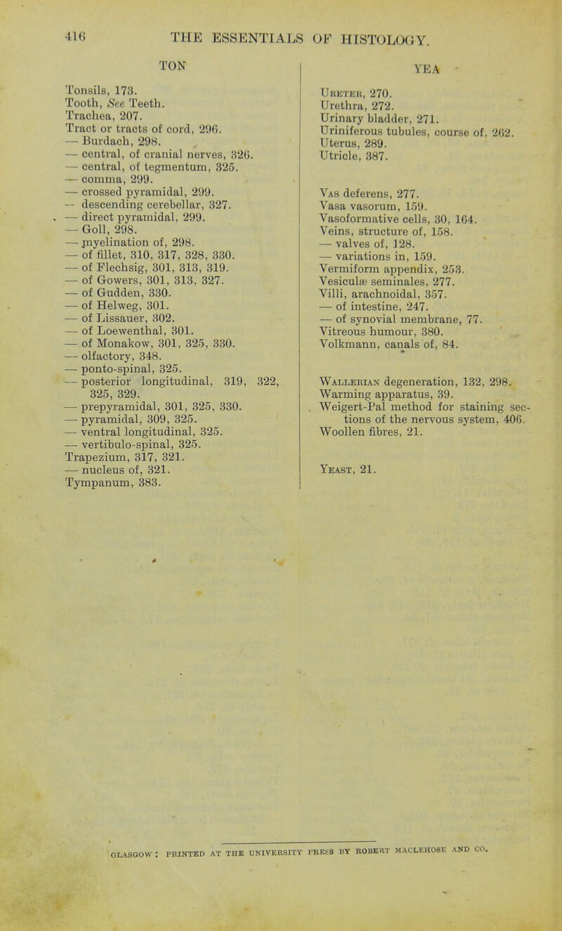TON Tonsils, 173. Tooth, See Teeth. Trachea, 207. Tract or tracts of cord, 296. — Burdach, 298. — central, of cranial nerves, 321k — central, of tegmentum, 325. — comma, 299. — crossed pyramidal, 299. ~ descending cerebellar, 327. . — direct pyramidal, 299. — Goll, 298. — myelination of, 298. — of fillet, 310, 317, 328, 330. — of Flechsig, 301, 313, 319. — of Gowers, 301, 313, 327. — of Gudden, 330. — of Helweg, 301. — of Lissauer, 302. — of Loewenthal, 301. — of Monakow, 301, 325, 330. — olfactory, 348. — ponto-spinal, 325. — posterior longitudinal, 319, 322, 325, 329. — prepyramidal, 301, 325, 330. — pyramidal, 309, 325. — ventral longitudinal, 325. — vertibulo-spinal, 325. Trapezium, 317, 321. — nucleus of, 321. Tympanum, 383. YEA Uheteh, 270. Urethra, 272. Urinary bladder, 271. Uriniferous tubules, course of. 202. Uterus, 289. Utricle, 387. Vas deferens, 277. Vasa vasorum, 159. Vasoformative cells, 30, 1G4. Veins, structure of, 158. — valves of, 128. — variations in, 159. Vermiform appendix, 253. Vesiculas seminales, 277. Villi, arachnoidal, 357. — of intestine, 247. — of synovial membrane, 77. Vitreous humour, 380. Volkmann, canals of, 84. Wallerian degeneration, 132, 298. Warming apparatus, 39. Weigert-Pal method for staining sec- tions of the nervous system, 400. Woollen fibres, 21. Yeast, 21. GLASGOW I PRINTED AT THE UNIVERSITY PRESS BY ROBERT MACLEHOSE