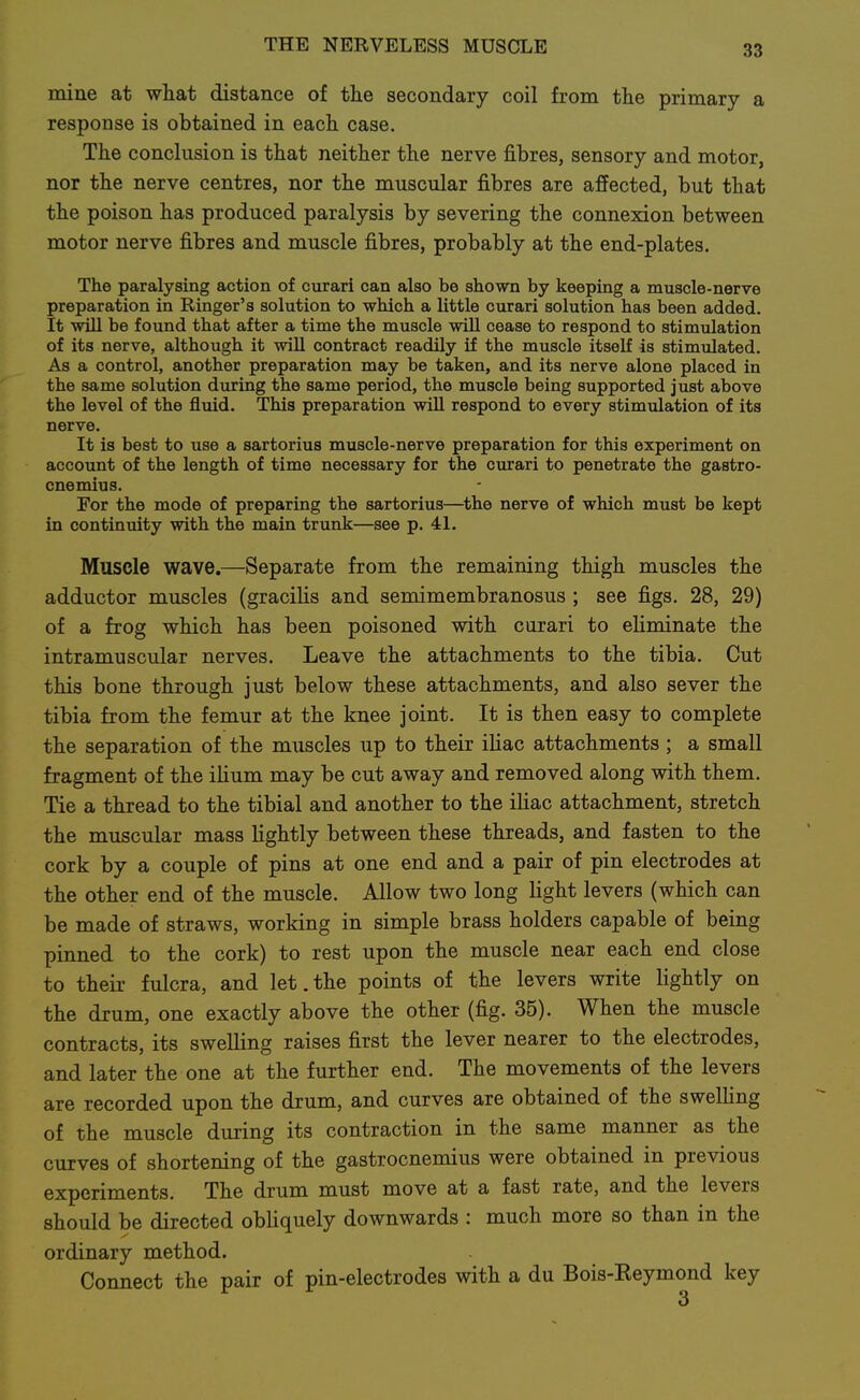 mine at what distance of the secondary coil from the primary a response is obtained in each case. The conclusion is that neither the nerve fibres, sensory and motor, nor the nerve centres, nor the muscular fibres are affected, but that the poison has produced paralysis by severing the connexion between motor nerve fibres and muscle fibres, probably at the end-plates. The paralysing action of curari can also be shown by keeping a muscle-nerve preparation in Ringer's solution to which a httle cvirari solution has been added. It will be found that after a time the muscle wiU cease to respond to stimulation of its nerve, although it wiU contract readily if the muscle itself is stimulated. As a control, another preparation may be taken, and its nerve alone placed in the same solution during the same period, the muscle being supported just above the level of the fluid. This preparation will respond to every stimulation of its nerve. It is best to use a sartorius muscle-nerve preparation for this experiment on account of the length of time necessary for the curari to penetrate the gastro- cnemius. For the mode of preparing the sartorius—the nerve of which must be kept in continuity with the main trunk—see p. 41. Muscle wave.—Separate from the remaining thigh muscles the adductor muscles (gracilis and semimembranosus ; see figs. 28, 29) of a frog which has been poisoned with curari to eliminate the intramuscular nerves. Leave the attachments to the tibia. Cut this bone through just below these attachments, and also sever the tibia from the femur at the knee joint. It is then easy to complete the separation of the muscles up to their iliac attachments ; a small fragment of the ilium may be cut away and removed along with them. Tie a thread to the tibial and another to the iliac attachment, stretch the muscular mass lightly between these threads, and fasten to the cork by a couple of pins at one end and a pair of pin electrodes at the other end of the muscle. Allow two long light levers (which can be made of straws, working in simple brass holders capable of being pinned to the cork) to rest upon the muscle near each end close to their fulcra, and let.the points of the levers write lightly on the drum, one exactly above the other (fig. 35). When the muscle contracts, its swelling raises first the lever nearer to the electrodes, and later the one at the further end. The movements of the levers are recorded upon the drum, and curves are obtained of the swelling of the muscle during its contraction in the same manner as the curves of shortening of the gastrocnemius were obtained in previous experiments. The drum must move at a fast rate, and the levers should be directed obliquely downwards : much more so than in the ordinary method. Connect the pair of pin-electrodes with a du Bois-Eeymond key