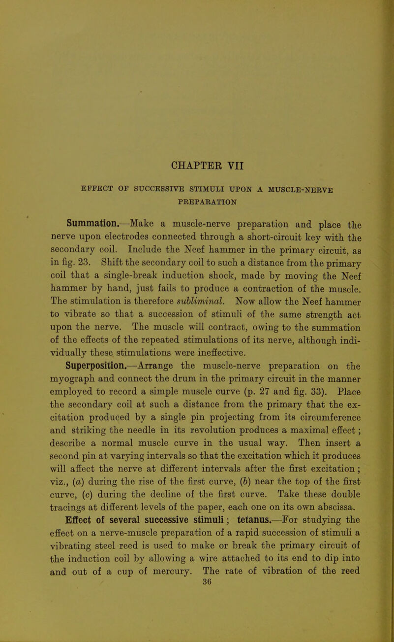 EFFECT OF SUCCESSIVE STIMULI UPON A MUSCLE-NERVE PREPARATION Summation.—Make a muscle-nerve preparation and place the nerve upon electrodes connected through a short-circuit key with the secondary coil. Include the Neef hammer in the primary circuit, as in fig. 23. Shift the secondary coil to such a distance from the primary coil that a single-break induction shock, made by moving the Neef hammer by hand, just fails to produce a contraction of the muscle. The stimulation is therefore subliminal. Now allow the Neef hammer to vibrate so that a succession of stimuli of the same strength act upon the nerve. The muscle will contract, owing to the summation of the effects of the repeated stimulations of its nerve, although indi- vidually these stimulations were ineffective. Superposition.—Arrange the muscle-nerve preparation on the myograph and connect the drum in the primary circuit in the manner employed to record a simple muscle curve (p. 27 and fig. 33), Place the secondary coil at such a distance from the primary that the ex- citation produced by a single pin projecting from its circumference and striking the needle in its revolution produces a maximal effect; describe a normal muscle curve in the usual way. Then insert a second pin at varying intervals so that the excitation which it produces will affect the nerve at different intervals after the first excitation; viz., (a) during the rise of the first curve, (6) near the top of the first curve, (c) during the decline of the first curve. Take these double tracings at different levels of the paper, each one on its own abscissa. Effect of several successive stimuli; tetanus.—For studying the efiect on a nerve-muscle preparation of a rapid succession of stimuli a vibrating steel reed is used to make or break the primary circuit of the induction coil by allowing a wire attached to its end to dip into and out of a cup of mercury. The rate of vibration of the reed