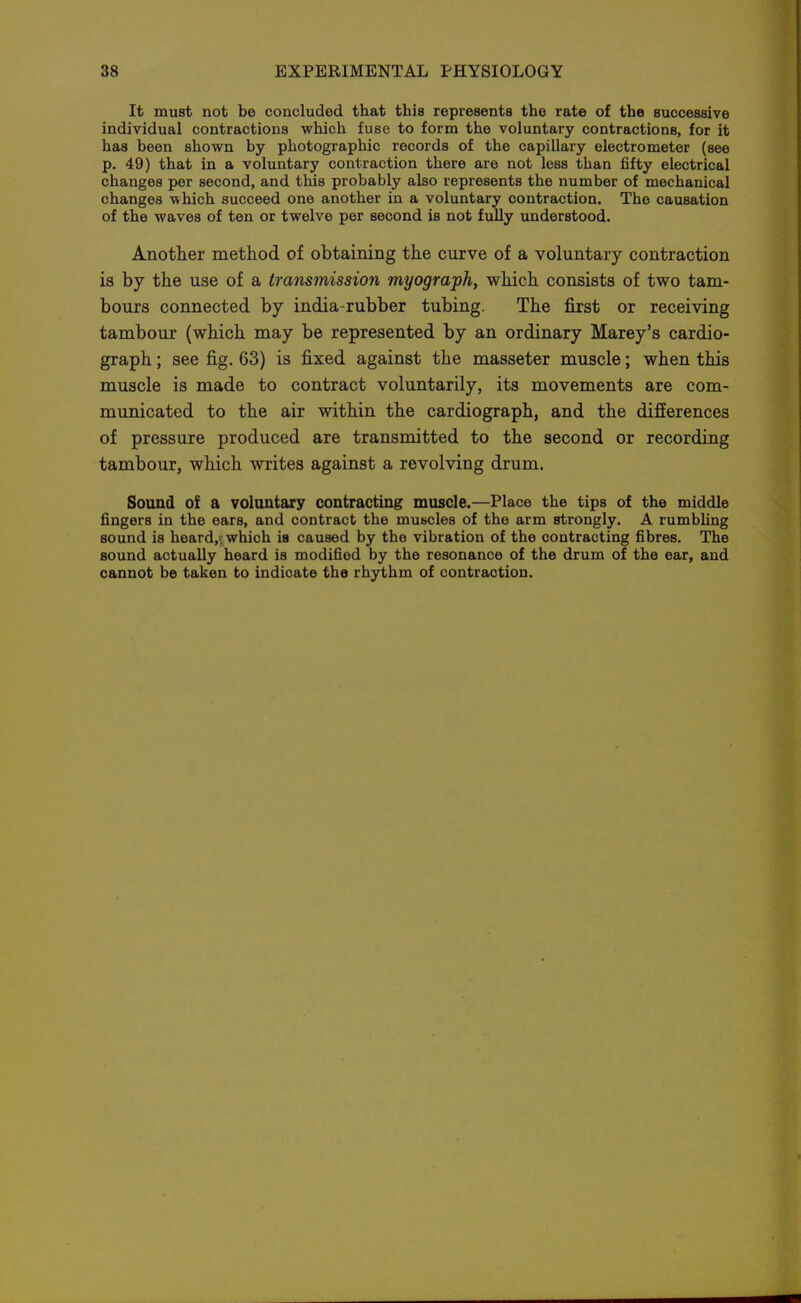 It must not be concluded that this represents the rate of the successive individual contractions which fuse to form the voluntary contractions, for it has been shown by photographic records of the capillary electrometer (see p. 49) that in a voluntary contraction there are not less than fifty electrical changes per second, and this probably also represents the number of mechanical changes which succeed one another in a voluntary contraction. The causation of the waves of ten or twelve per second is not fully understood. Another method of obtaining the curve of a voluntary contraction is by the use of a transmission myograph, which consists of two tam- bours connected by india-rubber tubing. The fixst or receiving tambour (which may be represented by an ordinary Marey's cardio- graph ; see fig. 63) is fixed against the masseter muscle; when this muscle is made to contract voluntarily, its movements are com- municated to the air within the cardiograph, and the differences of pressure produced are transmitted to the second or recording tambour, which writes against a revolving drum. Sound of a voluntary contracting muscle.—Place the tips of the middle fingers in the ears, and contract the mubcles of the arm strongly. A rumbUng sound is heard,.; which is caused by the vibration of the contracting fibres. The sound actually heard is modified by the resonance of the drum of the ear, and cannot be taken to indicate the rhythm of contraction.