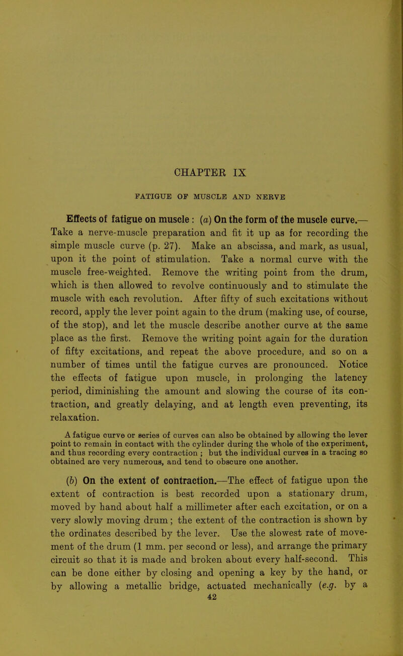 FATIGUE OP MUSCLE AND NERVE Effects of fatigue on muscle: (a) On the form of the muscle curve.— Take a nerve-muscle preparation and fit it up as for recording the simple muscle curve (p. 27). Make an abscissa, and mark, as usual, upon it the point of stimulation. Take a normal curve with the muscle free-weighted. Remove the writing point from the drum, which is then allowed to revolve continuously and to stimulate the muscle with each revolution. After fifty of such excitations without record, apply the lever point again to the drum (making use, of course, of the stop), and let the muscle describe another curve at the same place as the first. Remove the writing point again for the duration of fifty excitations, and repeat the above procedure, and so on a number of times until the fatigue curves are pronounced. Notice the effects of fatigue upon muscle, in prolonging the latency period, diminishing the amount and slowing the course of its con- traction, and greatly delaying, and at length even preventing, its relaxation. A fatigue curve or series of curves can also be obtained by allowing the lever point to remain in contact with the cylinder during the whole of the experiment, and thus recording every contraction ; but the individual curves in a tracing so obtained are very numerous, and tend to obscure one another. (6) On the extent of contraction.—The effect of fatigue upon the extent of contraction is best recorded upon a stationary drum, moved by hand about half a millimeter after each excitation, or on a very slowly moving drum; the extent of the contraction is shown by the ordinates described by the lever. Use the slowest rate of move- ment of the drum (1 mm. per second or less), and arrange the primary circuit so that it is made and broken about every half-second. This can be done either by closing and opening a key by the hand, or by allowing a metallic bridge, actuated mechanically {e.g. by a