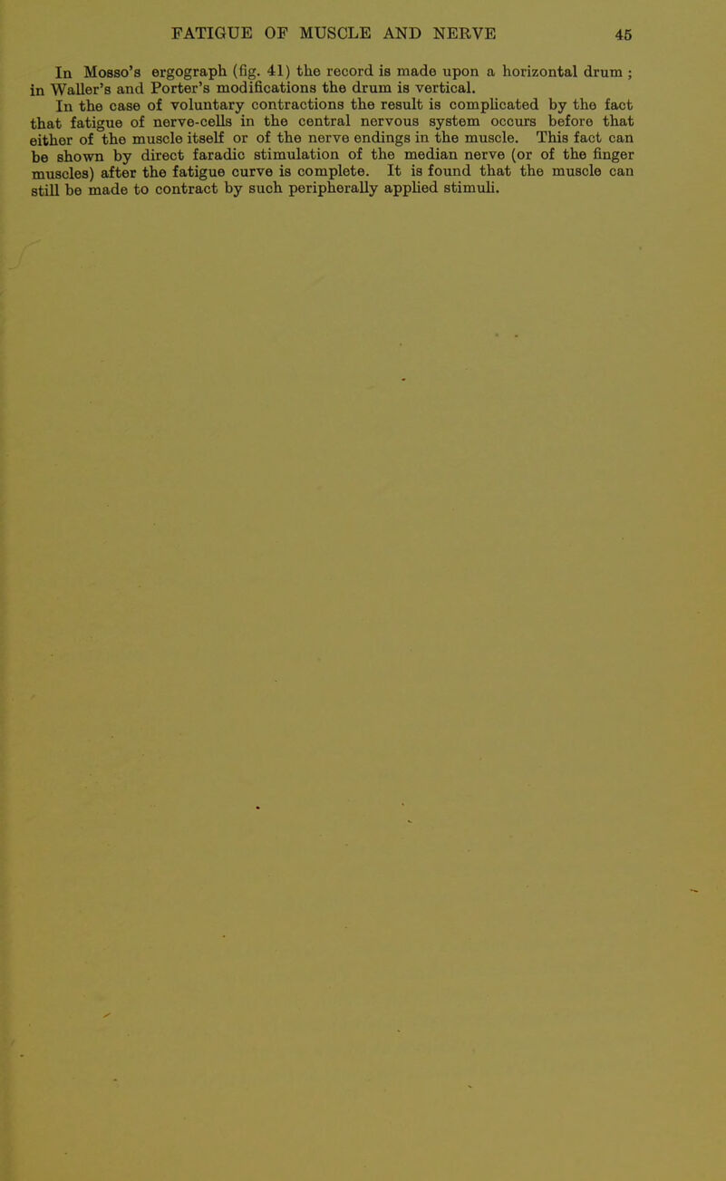 In Mosso's ergograph (fig. 41) the record is made upon a horizontal drum ; in Waller's and Porter's modifications the drum is vertical. In the case of voluntary contractions the result is compUcated by the fact that fatigue of nerve-cells in the central nervous system occurs before that either of the muscle itself or of the nerve endings in the muscle. This fact can be shown by direct faradic stimulation of the median nerve (or of the finger muscles) after the fatigue curve is complete. It is found that the muscle can still be made to contract by such peripherally apphed stimuh.