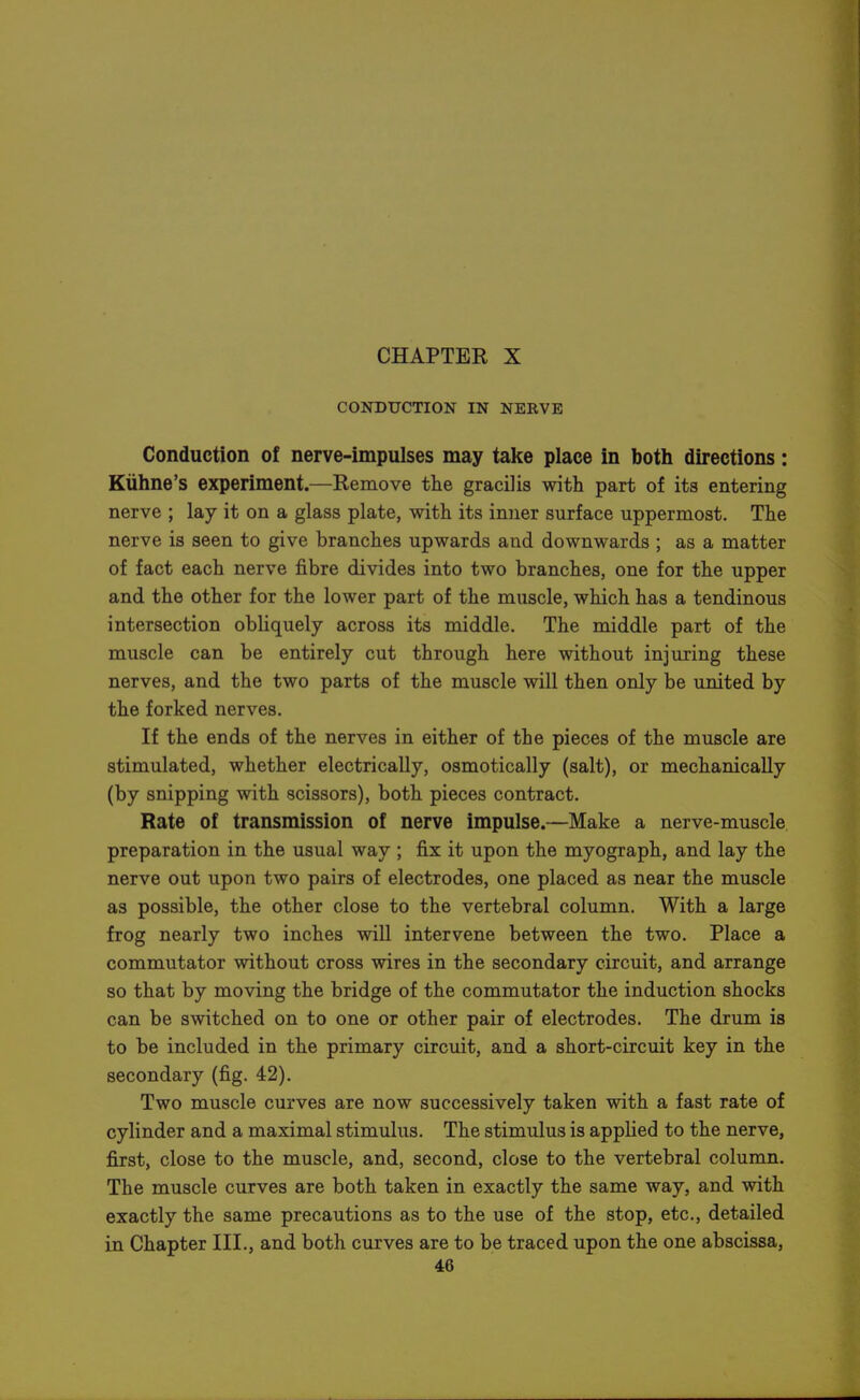 CONDUCTION IN NERVE Conduction of nerve-impulses may take place in both directions: Kuhne's experiment.—Remove the gracilis with part of its entering nerve ; lay it on a glass plate, with its inner surface uppermost. The nerve is seen to give branches upwards and downwards ; as a matter of fact each nerve fibre divides into two branches, one for the upper and the other for the lower part of the muscle, which has a tendinous intersection obHquely across its middle. The middle part of the muscle can be entirely cut through here without injuring these nerves, and the two parts of the muscle will then only be united by the forked nerves. If the ends of the nerves in either of the pieces of the muscle are stimulated, whether electrically, osmotically (salt), or mechanically (by snipping with scissors), both pieces contract. Rate of transmission of nerve impulse.—Make a nerve-muscle preparation in the usual way ; fix it upon the myograph, and lay the nerve out upon two pairs of electrodes, one placed as near the muscle as possible, the other close to the vertebral column. With a large frog nearly two inches will intervene between the two. Place a commutator without cross wires in the secondary circuit, and arrange so that by moving the bridge of the commutator the induction shocks can be switched on to one or other pair of electrodes. The drum is to be included in the primary circuit, and a short-circuit key in the secondary (fig. 42). Two muscle curves are now successively taken with a fast rate of cylinder and a maximal stimulus. The stimulus is applied to the nerve, first, close to the muscle, and, second, close to the vertebral column. The muscle curves are both taken in exactly the same way, and with exactly the same precautions as to the use of the stop, etc., detailed in Chapter III., and both curves are to be traced upon the one abscissa,