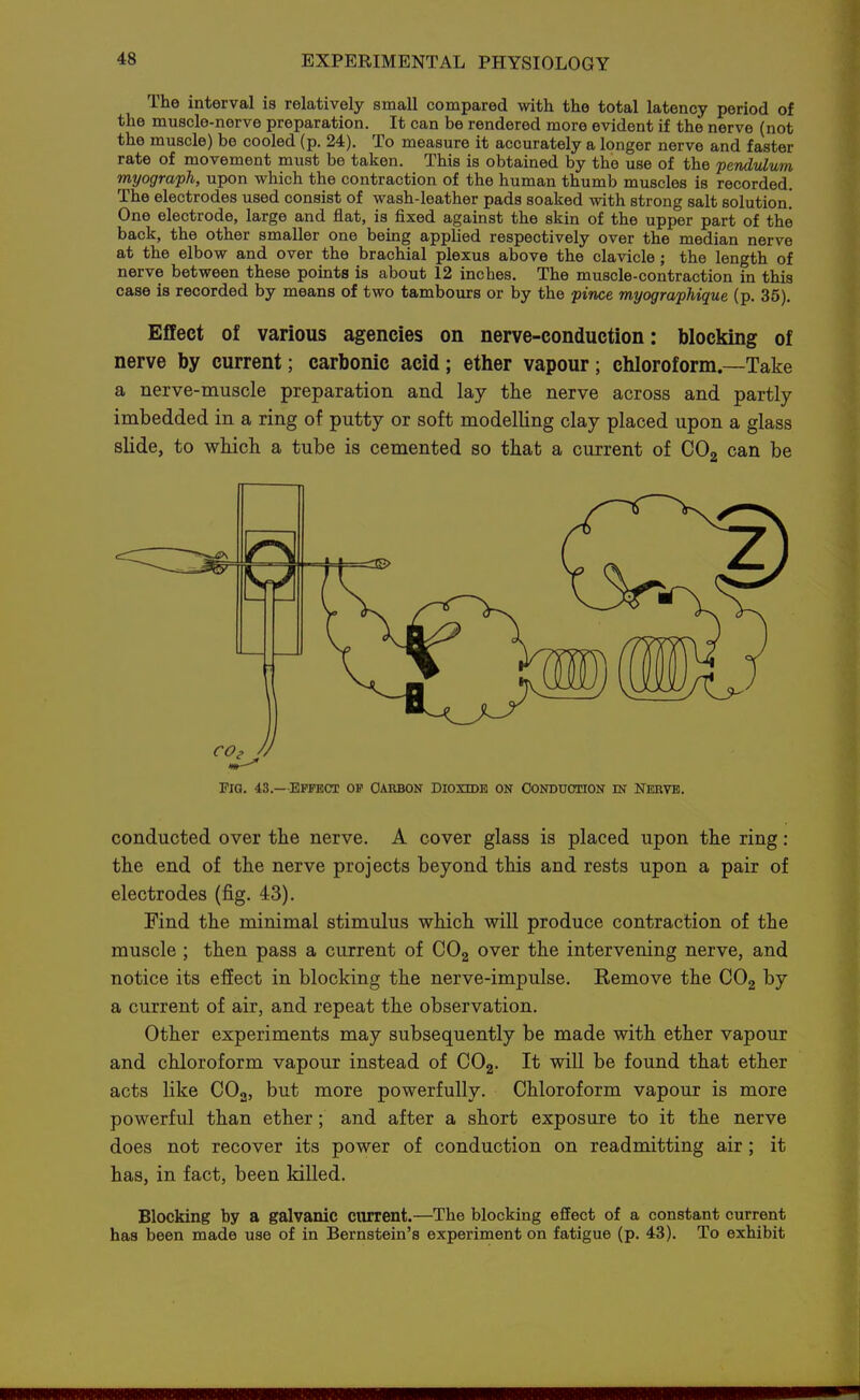 The interval is relatively small compared with the total latency period of the muscle-nerve preparation. It can be rendered more evident if the nerve (not the muscle) be cooled (p. 24). To measure it accurately a longer nerve and faster rate of movement must be taken. This is obtained by the use of the pendulum myograph, upon which the contraction of the human thumb muscles is recorded. The electrodes used consist of wash-leather pads soaked with strong salt solution! One electrode, large and flat, is fixed against the skin of the upper part of the back, the other smaller one being appUed respectively over the median nerve at the elbow and over the brachial plexus above the clavicle; the length of nerve between these points is about 12 inches. The muscle-contraction in this case is recorded by means of two tambours or by the pince myographique (p. 35). Effect of various agencies on nerve-conduction: blocking of nerve by current; carbonic acid; etlier vapour; chloroform—Take a nerve-muscle preparation and lay the nerve across and partly imbedded in a ring of putty or soft modelling clay placed upon a glass slide, to which a tube is cemented so that a current of CO2 can be Pig. 43.—Effect of oarbon dioxidh on Oonduotion m nerve. conducted over the nerve. A cover glass is placed upon the ring: the end of the nerve projects beyond this and rests upon a pair of electrodes (fig. 43). Find the minimal stimulus which will produce contraction of the muscle ; then pass a current of COg over the intervening nerve, and notice its effect in blocking the nerve-impulse. Remove the CO2 by a current of air, and repeat the observation. Other experiments may subsequently be made with ether vapour and chloroform vapour instead of CO2. It will be found that ether acts like COg, but more powerfully. Chloroform vapour is more powerful than ether; and after a short exposure to it the nerve does not recover its power of conduction on readmitting air; it has, in fact, been killed. Blocking by a galvanic current.—The blocking effect of a constant current has been made use of in Bernstein's experiment on fatigue (p. 43). To exhibit