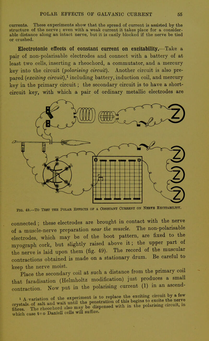 POLAR EFFECTS OF GALVANIC CURRENT 66 currents. These experiments show that the spread of current is assisted by the structure of the nerve ; even with a weak current it takes place for a consider- able distance along an intact nerve, but it is easily blocked if the nerve be tied or crushed. Electrotonic effects of constant current on excitability.^—Take a pair of non-polarisable electrodes and connect with a battery of at least two cellSj inserting a rheochord, a commutator, and a mercury key into the circuit {polarising circuit). Another circuit is also pre- pared {exciting circuit),^ including battery, induction coil, and mercury key in the primary circuit; the secondary circuit is to have a short- circuit key, with which a pair of ordinary metallic electrodes are PIG. 49.—TO TEST THE POLAR EFFECTS OF A CONSTANT OCBRBNT ON NERVE BXCITABILITT. connected ; these electrodes are brought in contact with the nerve of a muscle-nerve preparation near the muscle. The non-polarisable electrodes, which may be of the boot pattern, are fixed to the myograph cork, but slightly raised above it; the upper part of the nerve is laid upon them (fig. 49). T^e record of the muscular contractions obtained is made on a stationary drum. Be careful to keep the nerve moist. ^ Place the secondary coil at such a distance from the primary coil that faradisation (Helmholtz modification) just produces a small contraction. Now put in the polarising current (1) in an ascend- 1 A • finn of the experiment is to replace the exciting circuit by a few \\ orirand wait untU the penetration of this begins to excite the nerve b'r?s The rhe::^^^^^^ be^ispensed with in the polarising circuit, in which case tv o DanioU ceUs wiU suffice.