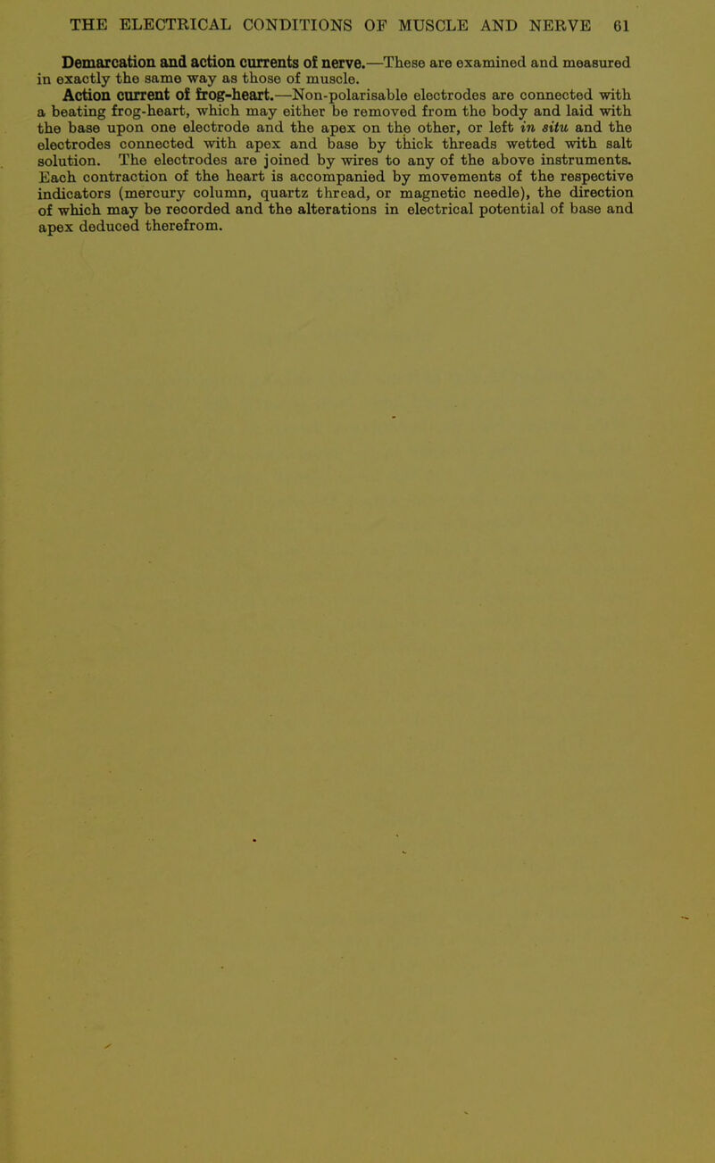 Demarcation and action currents of nerve.—These are examined and measured in exactly the same way as those of muscle. Action current of frog-heart.—Non-polarisable electrodes are connected with a beating frog-heart, which may either be removed from the body and laid with the base upon one electrode and the apex on the other, or left in situ and the electrodes connected with apex and base by thick threads wetted with salt solution. The electrodes are joined by wires to any of the above instruments. Each contraction of the heart is accompanied by movements of the respective indicators (mercury column, quartz thread, or magnetic needle), the direction of which may be recorded and the alterations in electrical potential of base and apex deduced therefrom.