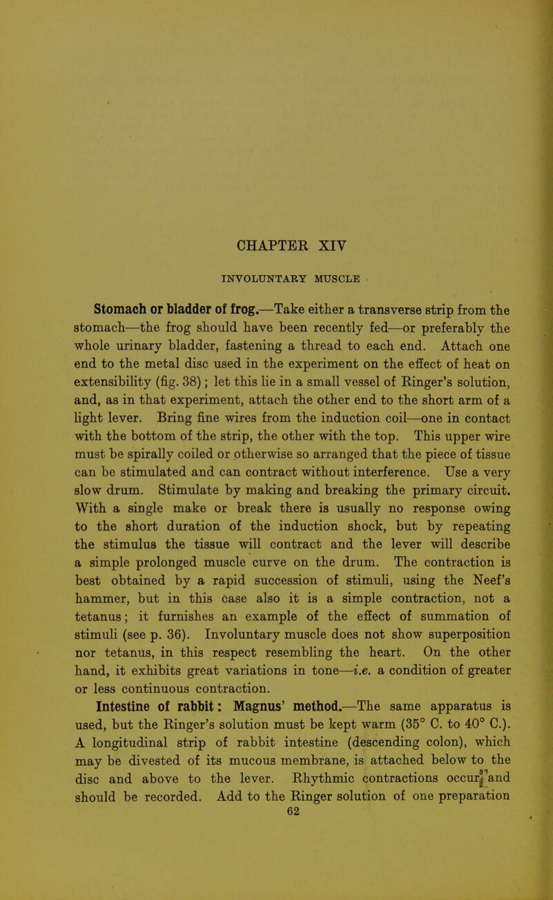INVOLUNTARY MUSCLE Stomach or bladder of frog.—Take either a transverse strip from the stomach—the frog should have been recently fed—or preferably the whole urinary bladder, fastening a thread to each end. Attach one end to the metal disc used in the experiment on the effect of heat on extensibility (fig. 38); let this lie in a small vessel of Ringer's solution, and, as in that experiment, attach the other end to the short arm of a light lever. Bring fine wires from the induction coil—one in contact with the bottom of the strip, the other with the top. This upper wire must be spirally coiled or otherwise so arranged that the piece of tissue can be stimulated and can contract without interference. Use a very slow drum. Stimulate by making and breaking the primary circuit. With a single make or break there is usually no response owing to the short duration of the induction shock, but by repeating the stimulus the tissue will contract and the lever will describe a simple prolonged muscle curve on the drum. The contraction is best obtained by a rapid succession of stimuli, using the Neef's hammer, but in this case also it is a simple contraction, not a tetanus; it furnishes an example of the effect of summation of stimuli (see p. 36). Involuntary muscle does not show superposition nor tetanus, in this respect resembling the heart. On the other hand, it exhibits great variations in tone—i.e. a condition of greater or less continuous contraction. Intestine of rabbit: Magnus' method.—The same apparatus is used, but the Ringer's solution must be kept warm (35° C. to 40° C). A longitudinal strip of rabbit intestine (descending colon), which may be divested of its mucous membrane, is attached below to the disc and above to the lever. Rhythmic contractions occur^^and should be recorded. Add to the Ringer solution of one preparation
