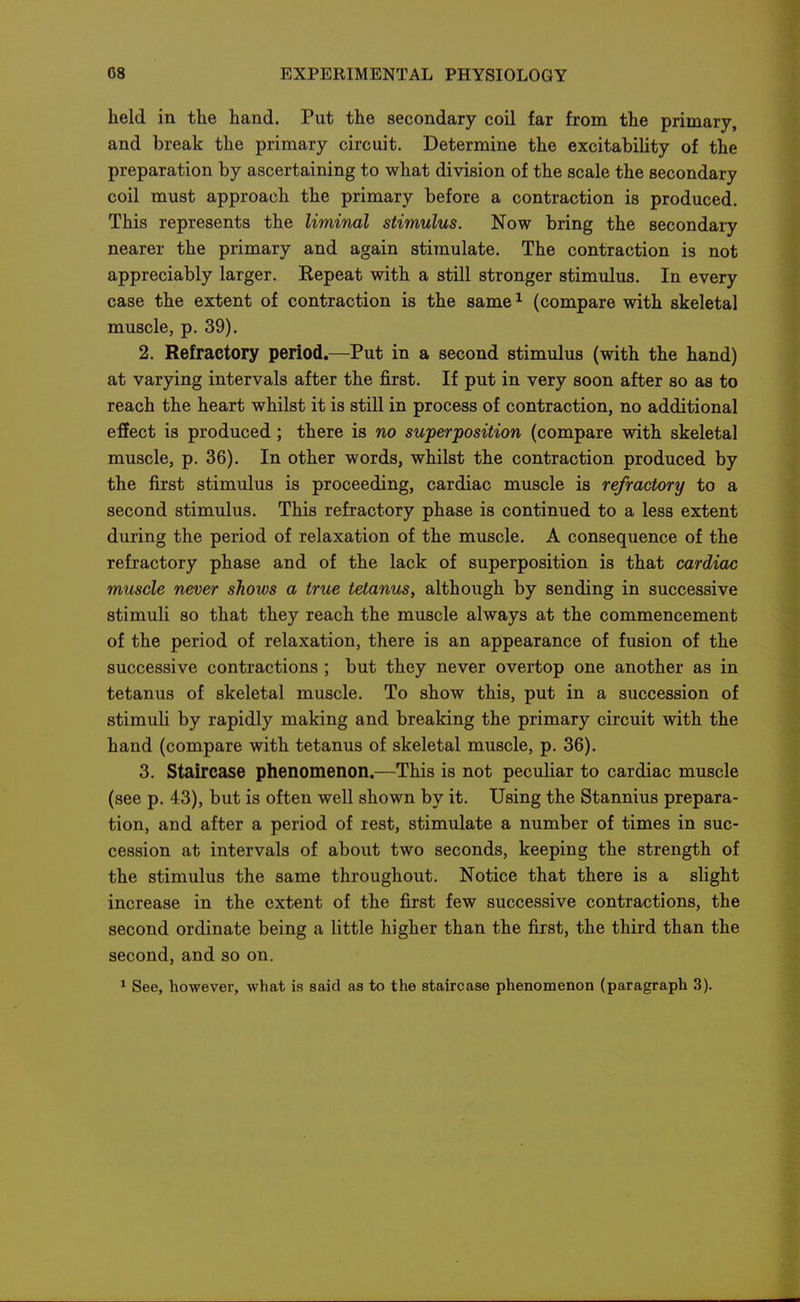 held in the hand. Put the secondary coil far from the primary, and break the primary circuit. Determine the excitability of the preparation by ascertaining to what division of the scale the secondary coil must approach the primary before a contraction is produced. This represents the liminal stimulus. Now bring the secondary nearer the primary and again stimulate. The contraction is not appreciably larger. Repeat with a still stronger stimulus. In every case the extent of contraction is the same ^ (compare with skeletal muscle, p. 39). 2. Refractory period.—Put in a second stimulus (with the hand) at varying intervals after the first. If put in very soon after so as to reach the heart whilst it is still in process of contraction, no additional effect is produced; there is no superposition (compare with skeletal muscle, p. 36). In other words, whilst the contraction produced by the first stimulus is proceeding, cardiac muscle is refractory to a second stimulus. This refractory phase is continued to a less extent during the period of relaxation of the muscle. A consequence of the refractory phase and of the lack of superposition is that cardiac muscle never shows a true tetanus, although by sending in successive stimuli so that they reach the muscle always at the commencement of the period of relaxation, there is an appearance of fusion of the successive contractions ; but they never overtop one another as in tetanus of skeletal muscle. To show this, put in a succession of stimuli by rapidly making and breaking the primary circuit with the hand (compare with tetanus of skeletal muscle, p. 36). 3. Staircase phenomenon.—This is not peculiar to cardiac muscle (see p. 43), but is often well shown by it. Using the Stannius prepara- tion, and after a period of rest, stimulate a number of times in suc- cession at intervals of about two seconds, keeping the strength of the stimulus the same throughout. Notice that there is a shght increase in the extent of the first few successive contractions, the second ordinate being a little higher than the first, the third than the second, and so on. 1 See, however, what is said as to the staircase phenomenon (paragraph 3).