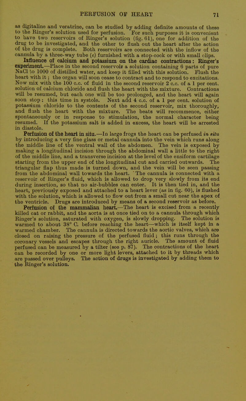 as digitaline and veratrine, can be studied by adding definite amounts of these to the Ringer's solution used for perfusion. For such purposes it is convenient to have two reservoirs of Ringer's solution (fig. 61), one for addition of the drug to be investigated, and the other to flush out the heart after the action of the drug is complete. Both reservoirs are connected with the inflow of the cannula by a three-way tube (e) furnished with a stop-cock or with small clips. Iiifluence of calcium and potassium on the car^ac contractions: Ringer's experiment.—Place in the second reservoir a solution containing 6 parts of pure NaCl to 1000 of distilled water, and keep it fiUed with this solution. Flush the heart with it; the organ will soon cease to contract and to respond to excitations. Now mix with the 100 c.c. of fluid in the second reservoir 2 c.c. of a 1 per cent, solution of calcium chloride and flush the heart with the mixture. Contractions will be resumed, but each one will be too prolonged, and the heart will again soon stop: this time in systole. Next add 4 c.c. of a 1 per cent, solution of potassium chloride to the contents of the second reservoir, mix thoroughly, and flush the heart with the mixture. The beats will recommence, either spontaneously or in response to stimulation, the normal character being resumed. If the potassium salt is added in excess, the heart will be arrested in diastole. Perfusion of the heart in situ.—In large frogs the heart can be perfused in situ by introducing a very fine glass or metal cannula into the vein which runs along the middle fine of the ventral wall of the abdomen. The vein is exposed by making a longitudinal incision through the abdominal wall a little to the right of the middle line, and a transverse incision at the level of the ensiform cartilage starting from the upper end of the longitudinal cut and carried outwards. The triangular flap thus made is turned down, and the vein will be seen passing from the abdominal wall towards the heart. ' The cannula is connected with a reservoir of Ringer's fluid, which is allowed to drop very slowly from its end during insertion, so that no air-bubbles can enter. It is then tied in, and the heart, previously exposed and attached to a heart lever (as in fig. 60), is flushed with the solution, which is allowed to flow out from a smaU cut near the apex of the ventricle. Drugs are introduced by means of a second reservoir as before. Perfusion of the mammalian heart.—The heart is excised from a recently killed cat or rabbit, and the aorta is at once tied on to a cannula through which Ringer's solution, saturated with oxygen, is slowly dropping. The solution is warmed to about 38° C. before reaching the heart—which is itself kept in a warmed chamber. The cannula is directed towards the aortic valves, which are closed on raising the pressure of the perfused fluid; this runs through the coronary vessels and escapes through the right auricle. The amount of fluid perfused can be measiired by a tilter (see p. 87). The contractions of the heart can be recorded by one or more light levers, attached to it by threads which are passed over pulleys. The action of drugs is investigated by adding them to the Ringer's solution.