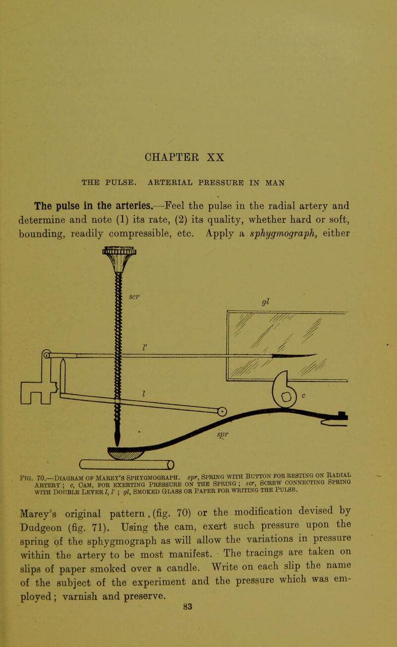 THE PULSE. ARTERIAL PRESSURE IN MAN The pulse in the arteries.—Feel the pulse in the radial artery and determine and note (1) its rate, (2) its quality, whether hard or soft, bounding, readily compressible, etc. Apply a sphygmograph, either Marey's original pattern . (fig. 70) or the modification devised by Dudgeon (fig. 71). Using the cam, exert such pressure upon the spring of the sphygmograph as will allow the variations in pressure within the artery to be most manifest. The tracings are taken on slips of paper smoked over a candle. Write on each slip the name of the subject of the experiment and the pressure which was em- ployed ; varnish and preserve.