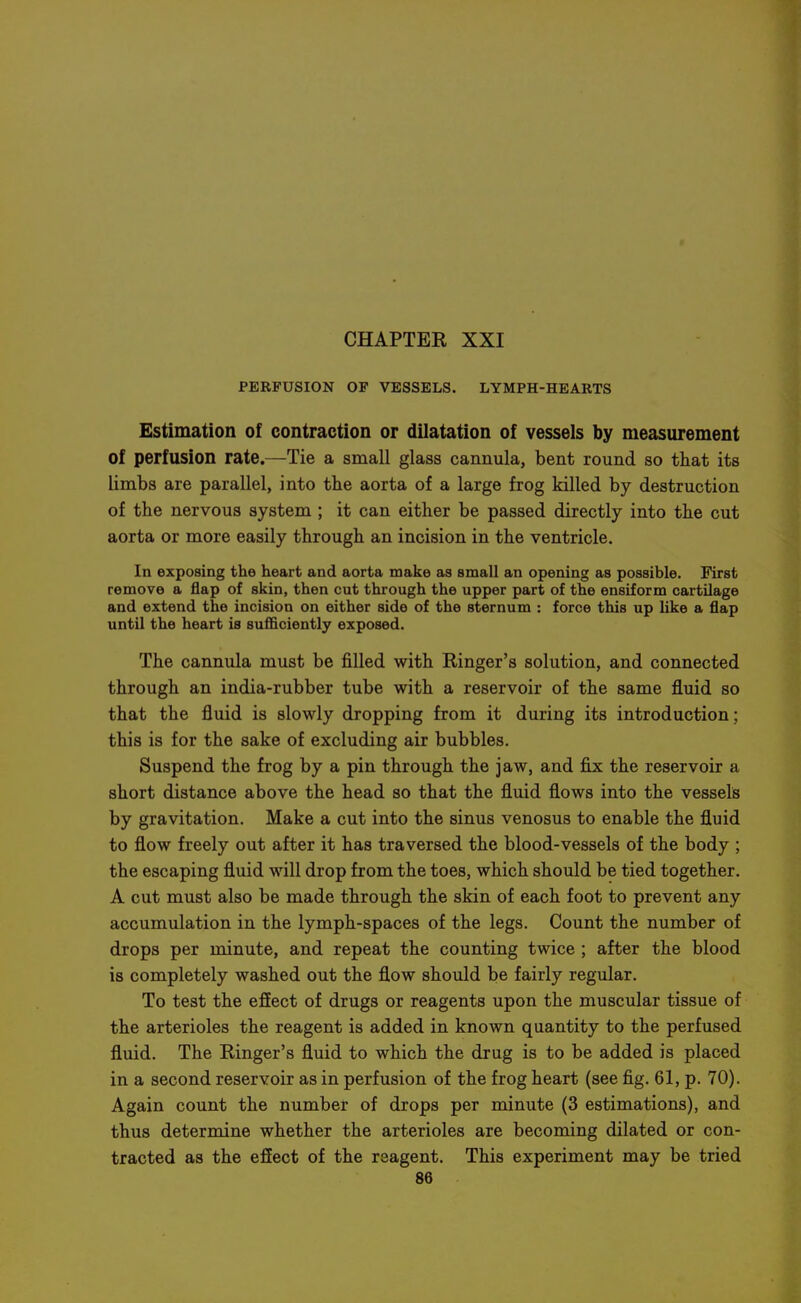 PERFUSION OF VESSELS. LYMPH-HEARTS Estimation of contraction or dilatation of vessels by measurement of perfusion rate.—Tie a small glass cannula, bent round so that its limbs are parallel, into the aorta of a large frog killed by destruction of the nervous system ; it can either be passed directly into the cut aorta or more easily through an incision in the ventricle. In exposing the heart and aorta make as small an opening as possible. First remove a flap of skin, then cut through the upper part of the ensiform cartilage and extend the incision on either side of the sternum : force this up like a flap until the heart is sufficiently exposed. The cannula must be filled with Ringer's solution, and connected through an india-rubber tube with a reservoir of the same fluid so that the fluid is slowly dropping from it during its introduction; this is for the sake of excluding air bubbles. Suspend the frog by a pin through the jaw, and fix the reservoir a short distance above the head so that the fluid flows into the vessels by gravitation. Make a cut into the sinus venosus to enable the fluid to flow freely out after it has traversed the blood-vessels of the body ; the escaping fluid will drop from the toes, which should be tied together. A cut must also be made through the skin of each foot to prevent any accumulation in the lymph-spaces of the legs. Count the number of drops per minute, and repeat the counting twice ; after the blood is completely washed out the flow should be fairly regular. To test the effect of drugs or reagents upon the muscular tissue of the arterioles the reagent is added in known quantity to the perfused fluid. The Ringer's fluid to which the drug is to be added is placed in a second reservoir as in perfusion of the frog heart (see fig. 61, p. 70). Again count the number of drops per minute (3 estimations), and thus determine whether the arterioles are becoming dilated or con- tracted as the effect of the reagent. This experiment may be tried