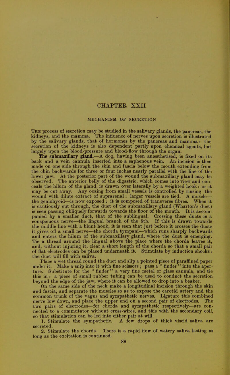 MECHANISM OF SECRETION The process of secretion may be studied in the salivary glands, the pancreas, the kidneys, and the mamma. The influence of nerves upon secretion is illustrated by the salivary glands, that of hormones by the pancreas and mamma : the secretion of the kidneys is also dependent partly upon chemical agents, but largely upon the blood-pressure and blood-flow through the organ. The submaxillary gland.—A dog, having been anaesthetised, is fixed on its back and a vein cannula inserted into a saphenous vein. An incision is then made on one side through the skin and fascia below the mouth extending from the chin backwards for three or four inches nearly parallel with the line of the lower jaw. At the posterior part of the wound the submaxillary gland may be observed. The anterior belly of the digastric, which comes into view and con- ceals the hilum of the gland, is drawn over laterally by a weighted hook: or it may be cut away. Any oozing from small vessels is controlled by rinsing the wound with dilute extract of suprarenal: larger vessels are tied. A muscle— the geniohyoid—is now exposed : it is composed of transverse fibres. When it is cautiously cut through, the duct of the submaxillary gland (Wharton's duct) is seen passing obUquely forwards towards the floor of the mouth. It is accom- panied by a smaller duct, that of the sublingual. Crossing these ducts is a conspicuous nerve—the Ungual branch of the 6th. If this is drawn towards the middle line with a blunt hook, it is seen that just before it crosses the ducts it gives oif a small nerve—the chorda tympani—which runs sharply backwards and enters the hilum of the submaxillary gland, where the duct is emerging. Tie a thread around the Ungual above the place where the chorda leaves it, and, without injuring it, clear a short length of the chorda so that a small pair of flat electrodes can be placed underneath it. Stimulate by induction shocks : the duct will fill with sahva. Place a wet thread round the duct and sUp a pointed piece of paraflBned paper under it. Make a snip into it with fine scissors ; pass a  finder  into the aper- ture. Substitute for the  finder  a very fine metal or glass cannula, and tie this in : a piece of small rubber tubing can be used to conduct the secretion beyond the edge of the jaw, where it can be allowed to drop into a beaker. On the same side of the neck make a longitudinal incision through the skin and fascia, and separate the muscles so as to expose the carotid artery and the common trunk of the vagus and sympathetic nerves. Ligature this combined nerve low down, and place the upper end on a second pair of electrodes. The two pairs of electrodes—for chorda and sympathetic respectively—are con- nected to a commutator without cross-wires, and this with the secondary coil, so that stimulation can be led into either pair at wiU. 1. Stimulate the sympathetic. A few drops of thick viscid sahva are secreted. 2. Stimulate the chorda. There is a rapid flow of watery saUva lasting as long as the excitation is continued.