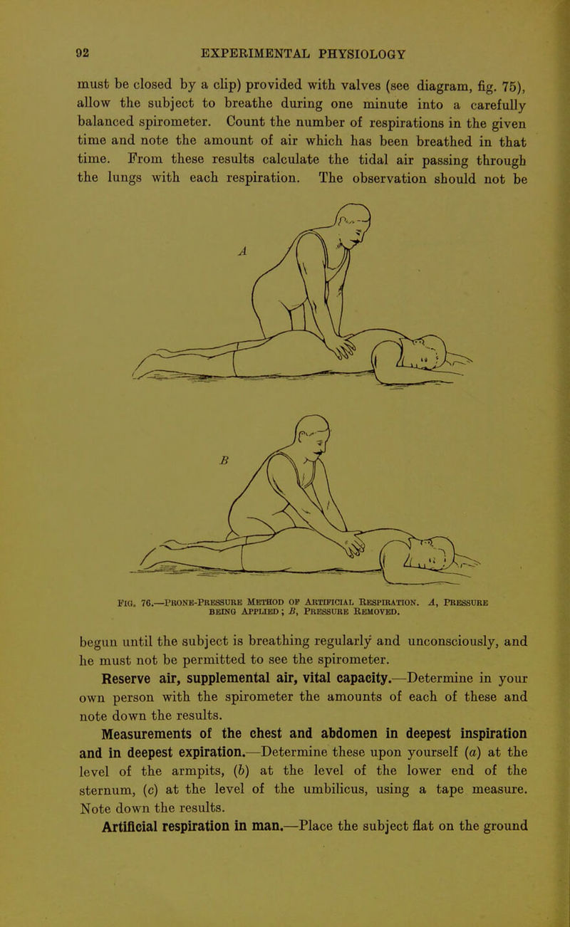 must be closed by a clip) provided with valves (see diagram, fig. 75), allow the subject to breathe during one minute into a carefully balanced spirometer. Count the number of respirations in the given time and note the amount of air which has been breathed in that time. From these results calculate the tidal air passing through the lungs with each respiration. The observation should not be Pig. 76.—^Prone-Pkessore Method op artificial Respiration. A, pressure BEiNQ Applied ; B, Pressure Removed. begun until the subject is breathing regularly and unconsciously, and he must not be permitted to see the spirometer. Reserve air, supplemental air, vital capacity.—^Determine in your own person with the spirometer the amounts of each of these and note down the results. Measurements of the chest and abdomen in deepest inspiration and in deepest expiration.—Determine these upon yourself (a) at the level of the armpits, (6) at the level of the lower end of the sternum, (c) at the level of the umbilicus, using a tape measure. Note down the results. Artificial respiration in man.—Place the subject flat on the ground