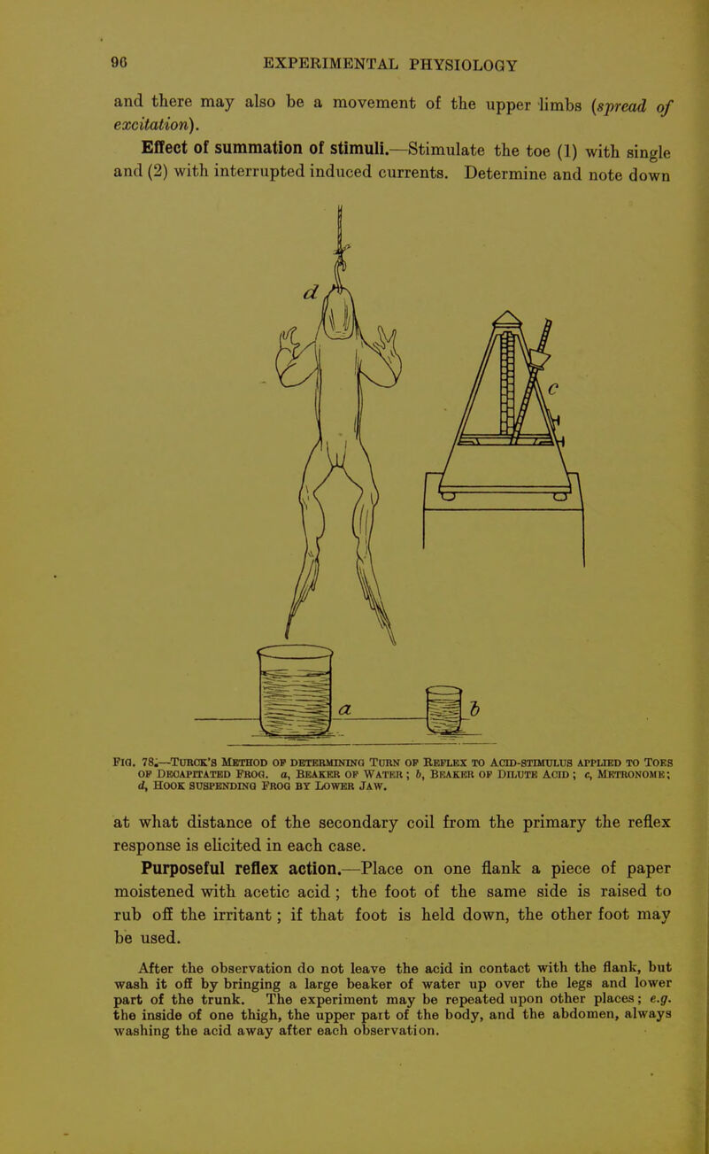 and there may also be a movement of the upper limbs {spread of excitation). Effect of summation of stimuli—Stimulate the toe (1) with single and (2) with interrupted induced currents. Determine and note down Fia, 78.—TuBCK's Method of determintng Turn op Reflex to Actd-stimulus applied to toes OP Decapitated Prog, a, Beaker op Water ; b. Beaker op Dh^ute acid ; c. Metronome; d. Hook suspending Prog by Lower Jaw. at what distance of the secondary coil from the primary the reflex response is elicited in each case. Purposeful reflex action.—Place on one flank a piece of paper moistened with acetic acid; the foot of the same side is raised to rub ofE the irritant; if that foot is held down, the other foot may be used. After the observation do not leave the acid in contact with the flank, but wash it oflE by bringing a large beaker of water up over the legs and lower part of the trunk. The experiment may be repeated upon other places; e.g. the inside of one thigh, the upper pait of the body, and the abdomen, always washing the acid away after each observation.
