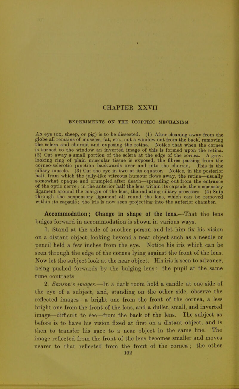 » CHAPTER XXVII EXPERIMENTS ON THE DIOPTRIC MECHANISM An eye (ox, sheep, or pig) is to be dissected. (1) After cleaning away from the globe all remains of muscles, fat, etc., cut a window out from the back, removing the sclera and choroid and exposing the retina. Notice that when the cornea is turned to the window an inverted image of this is formed upon the retina. (2) Cut away a small portion of the sclera at the edge of the cornea. A grey- looking ring of plain muscular tissue is exposed, the fibres passing from the corneo-sclerotic junction backwards over and into the choroid. This is the cihary muscle. (3) Cut the eye in two at its equator. Notice, in the posterior half, from which the jelly-like vitreous humour flows away, the retina—usually somewhat opaque and crumpled after death—spreading out from the entrance of the optic nerve; in the anterior half the lens within its capsule, the suspensory ligament around the margin of the lens, the radiating cihary processes. (4) Snip through the suspensory Mgament all round the lens, which can be removed within its capsule; the iris is now seen projecting; into the anterior chamber. Accommodation; Change in shape of the lens.—That the lens bulges forward in accommodation is shown in various ways. 1. Stand at the side of another person and let him fix his vision on a distant object, looking beyond a near object such as a needle or pencil held a few inches from the eye. Notice his iris which can be seen through the edge of the cornea lying against the front of the lens. Now let the subject look at the near object. His iris is seen to advance, being pushed forwards by the bulging lens ; the pupil at the same time contracts. 2. Sanson's images.—In a dark room hold a candle at one side of the eye of a subject, and, standing on the other side, observe the reflected images—a bright one from the front of the cornea, a less bright one from the front of the lens, and a duller, small, and inverted image—dif&cult to see—from the back of the lens. The subject as before is to have his vision fixed at first on a distant object, and is then to transfer his gaze to a near object in the same line. The image reflected from the front of the lens becomes smaller and moves nearer to that reflected from the front of the cornea ; the other