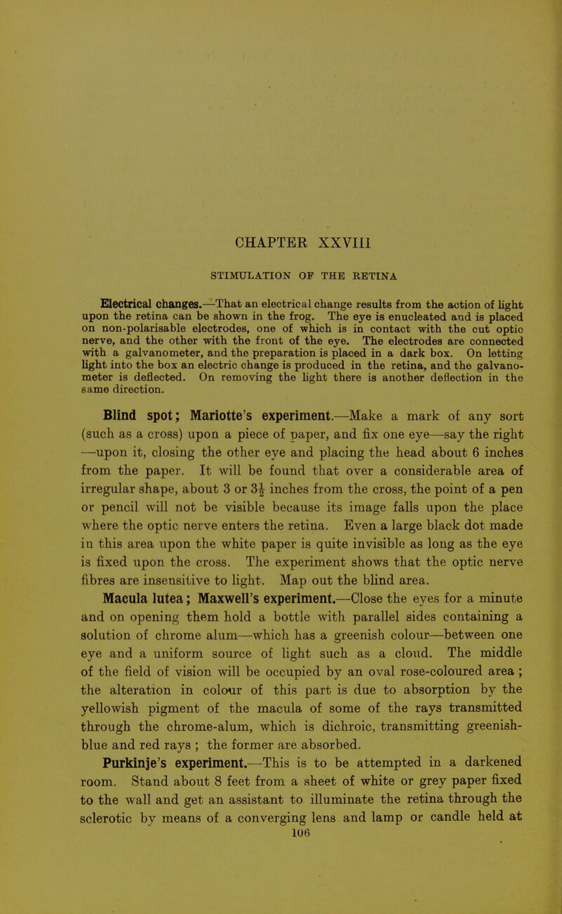 STIMULATION OF THE RETINA Electrical changes.—That an electrical change results from the action of light upon the retina can be shown in the frog. The eye is enucleated and is placed on non-polarisable electrodes, one of which is in contact with the cut optic nerve, and the other with the front of the eye. The electrodes are connected with a galvanometer, and the preparation is placed in a dark box. On letting light into the box an electric change is produced in the retina, and the galvano- meter is deflected. On removing the hght there is another deflection in the same direction. Blind spot; Mariotte's experiment.—Make a mark of any sort (such as a cross) upon a piece of paper, and fix one eye—say the right —upon it, closing the other eye and placing the head about 6 inches from the paper. It will be found that over a considerable area of irregular shape, about 3 or 3^ inches from the cross, the point of a pen or pencil will not be visible because its image falls upon the place where the optic nerve enters the retina. Even a large black dot made in this area upon the white paper is quite invisible as long as the eye is fixed upon the cross. The experiment shows that the optic nerve fibres are insensitive to light. Map out the blind area. Macula lutea; Maxwell's experiment.—Close the eyes for a minute and on opening them hold a bottle with parallel sides containing a solution of chrome alum—which has a greenish colour—between one eye and a uniform source of light such as a cloud. The middle of the field of vision will be occupied by an oval rose-coloured area ; the alteration in colour of this part is due to absorption by the yellowish pigment of the macula of some of the rays transmitted through the chrome-alum, which is dichroic, transmitting greenish- blue and red rays ; the former are absorbed. Purkinje's experiment.—This is to be attempted in a darkened room. Stand about 8 feet from a sheet of white or grey paper fixed to the wall and get an assistant to illuminate the retina through the sclerotic by means of a converging lens and lamp or candle held at lOfi