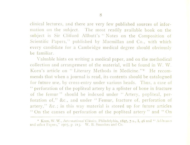 clinical lectures, and there are very few published sources of infor- mation on the subject. 'Die most readily available book on the subject is Sir Clifford Allbutt's  Notes on the Composition of Scientilic I'apers, published by Macmillan and Co., with which every candidate for a Cambridge medical degree should obviouslv be familiar. \'aluable hints on writing a medical paper, and on the methodical collection and arrangement of the material, will be found in W. W. Keen's article on  I^iterary Methods in Medicine.* lie recom- mends that when a journal is read, its contents should be catalogued for future use. by cross-entry under various heads. Thus, a case of  perforation of the popliteal artery by a splinter of bone in fracture of the fenuir  should be indexed under  Artery, popliteal, per- foration of, &c., and under  Femur, fracture of. perforation of artery, ivc.: in this way material is stored up for future articles  On the causes of perforation of the popliteal artery  and  On ' Keen,\V.\V., Inli yttational Clinics. Philadelphia, 1S97, 7.S., I, 46 and  AiiilriiSi s and ollu r rapers, 1905, p 21J. W. 13. .Saunders ami Co.