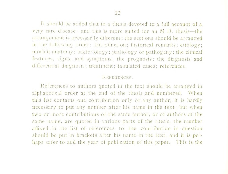 It should be added that in a thesis devoted to a full account of a very rare disease—and this is more suited for an M.D. thesis—the arrangement is necessai-ily different; the sections should be arranged in the following cjrtlei': Introduction; histoi-ical remarks; etiology; morbid anatomy; b;ictci'iolugy ; pathology or pathogeny; the clinical features, signs, and SNUiptoms; the prognosis; the diagnosis and differential diagnosis; treatment; tabulated cases; references. ]\i-:i-i:RENCF,S. Keferences to authoi\s (luoted in the text should be arranged in alphabetical order at the end of the thesis and numbered. When this list contains one contribution only of any author, it is hardly necessary to put any nundjer after his name in the text; but when two or more contril)utions of the same author, or of authors of the same name, are quoted in various parts of the thesis, the number aftixed in the list of references to the contribution in question should be put in brackets after his name in the text, and it is per- haps safer to add the }ear of publication of this paper. 'I'his is the