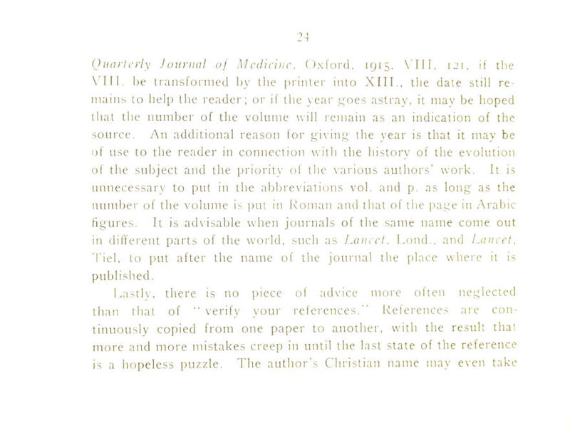 (J uail criy J ouriial of Mcdici)i('. Oxford, 1915, 121, if tlie be transformed by tlie prinlei' into XIII., the date still re- mains to help the reader; or if the year ,i:;oes astray, it mav be hoped that the number of the volume will remain as an indication of the source. An additional reason for gi\inf.; the year is that it may be of use to the reader in connection with the history of the evolution of the subject and the priority <.>f the \-aiious authors' work. It is unnecessary to put in the abbreviations vol. and p. as long as the number of the x'olume is put in Roman and that of the jiage in Arabic figures. It is ad\'isable when journals of the same name come out in different parts of the world, such as Lancet. Lnnd.. and Laiiict. Tiel. to put after the name of the journal the place where it is published. Lastlv, there is no piece of advice more often neglected than that of  verify vour references. Iveferences are con- tinuously copied from one paper to another, with the result that more and more mistakes creep in until the last state of the reference is a hopeless puzzle. The author's Christian name may even take