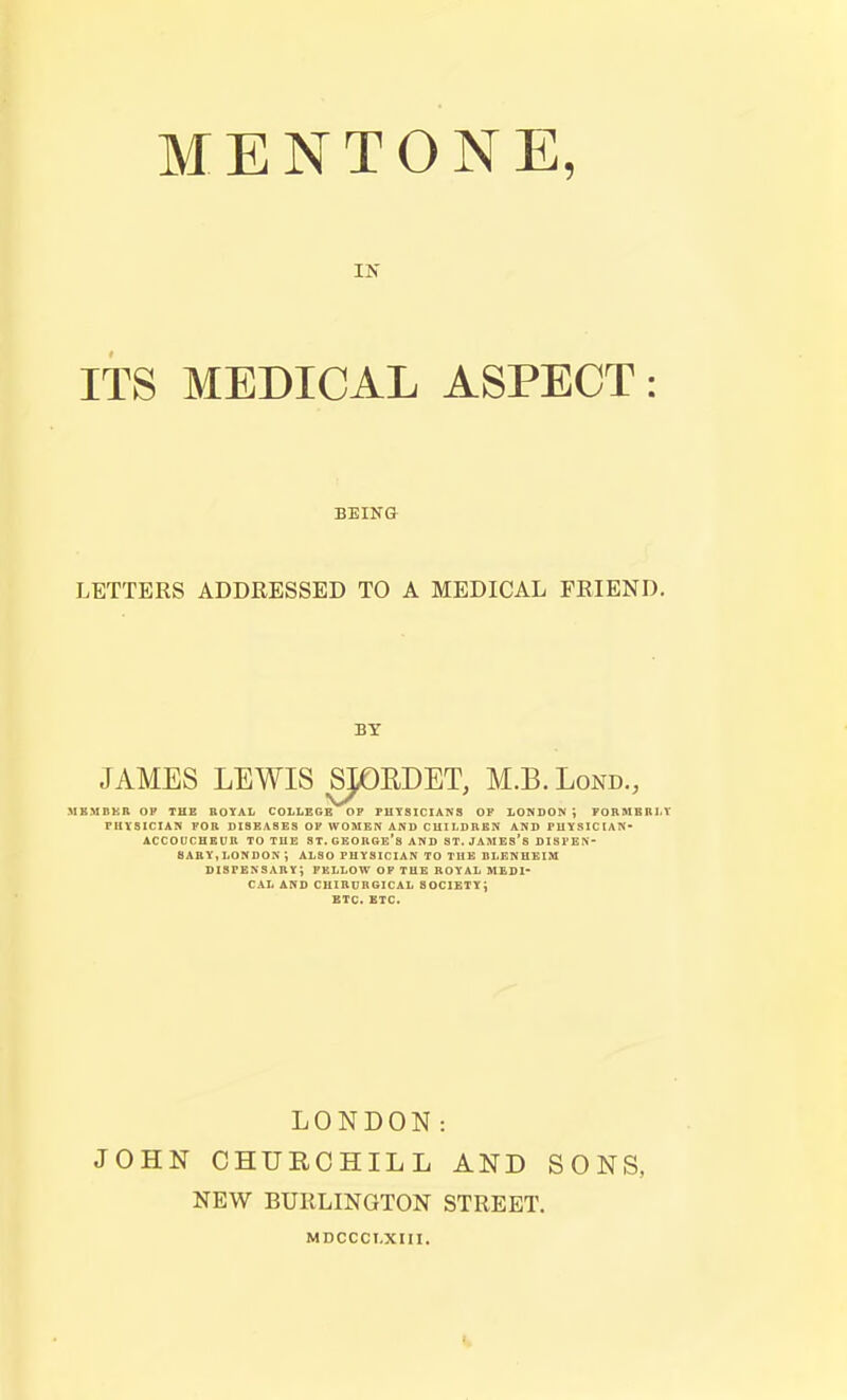 MENTONE, IN ITS MEDICAL ASPECT: BEING LETTERS ADDRESSED TO A MEDICAL FRIEND. BY JAMES LEWIS SJOEDET, M.B.Lond., MEMBKB. OF THE BQYAL COLLEGE OP PHYSICIANS OF LONDON; TOBMBRLY PHYSICIAN FOB DISEASES OP WOMEN AND CHII.DBBN AND PHYSICIAN- ACCOUCHEUB TO TUB ST-GEOUGE's AND ST. JAMES's DISPEN saby, london ; also physician to the blenheim dispensaby; fellow of the boyal medi- cal AND CIIIBUnGICAL SOCIETY; ETC. ETC. LONDON: JOHN CHURCHILL AND SONS, NEW BURLINGTON STREET. MDCCCI.XIII.