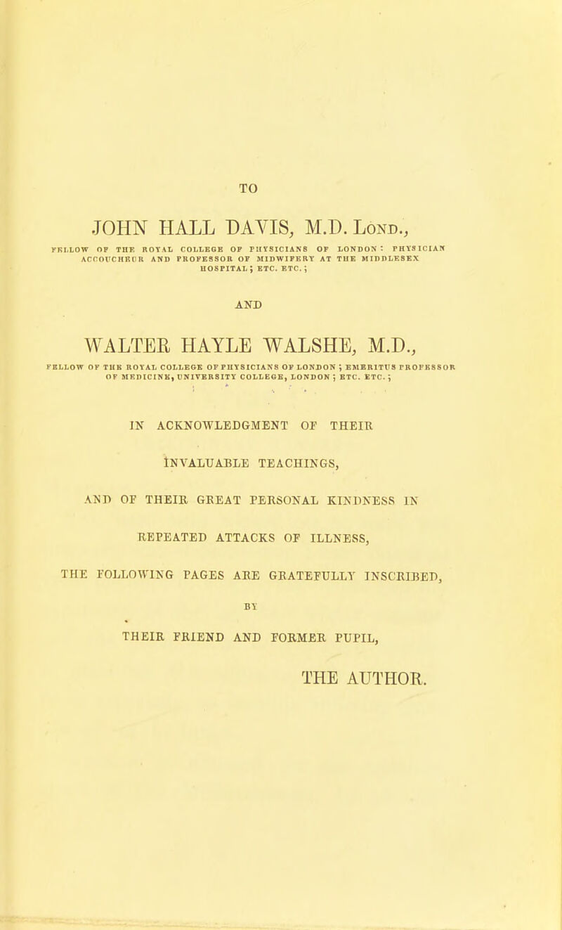 TO JOHN HALL DAVIS, M.D. Lond., yRLLOW OP THE ROYAL COLLEGE OP ritVSIClANS OF LONDON: PHYSICIAM AcrorcHEcn and professor op midwifery at the Middlesex HOSPITAL ; ETC. ETC. ; AND WALTER HAYLE WALSHE, M.D., FELLOW OF THK ROYAL COLLEGE OFPHYSICIANS OP LONDON ; EMERITUS PROFKSSOR OP MEDICINE, tJNIVBRSITY COLLEeB, LONDON ; ETC. ETC. ; in acknowledgment of their Invaluable teachings, .vni) of their great personal kindness in repeated attacks of illness, the following pages are gratefully inscribed, their friend and former pupil, THE AUTHOR.