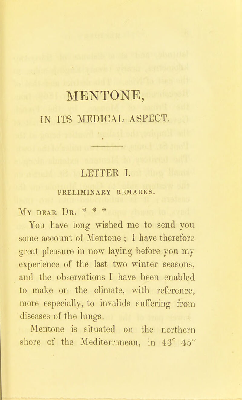 IN ITS MEDICAL ASPECT. LETTER I. preliminauy remarks. My dear Dr. * * * You have long wished me to send you some account of Mentone ; I have therefore great pleasure in now laying before you my experience of the last two winter seasons, and the observations I have been enabled to make on the climate, with reference, more especially, to invalids suffering from diseases of the lungs. Mentone is situated on the northern shore of the Mediterranean, in 43° 45