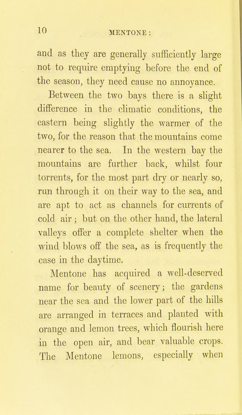 and as they are generally sufficiently large not to require emptying before the end of the season, they need cause no annoyance. Between the two bays there is a slight difference in the climatic conditions, the eastern being slightly the warmer of the two, for the reason that the mountains come nearer to the sea. In the western bay the mountains are further back, whilst four torrents, for the most part dry or nearly so, run through it on their way to the sea, and are apt to act as channels for currents of cold air ; but on the other hand, the lateral valleys offer a complete shelter when the wind blows off the sea, as is frequently the case in the daytime. Mentone has acquired a avell-deserved name for beauty of scenery; the gardens near the sea and the lower part of the hills are arranged in terraces and planted with orange and lemon trees, which flourish here in the open air, and bear valuable crops. The Mentone lemons, especially when