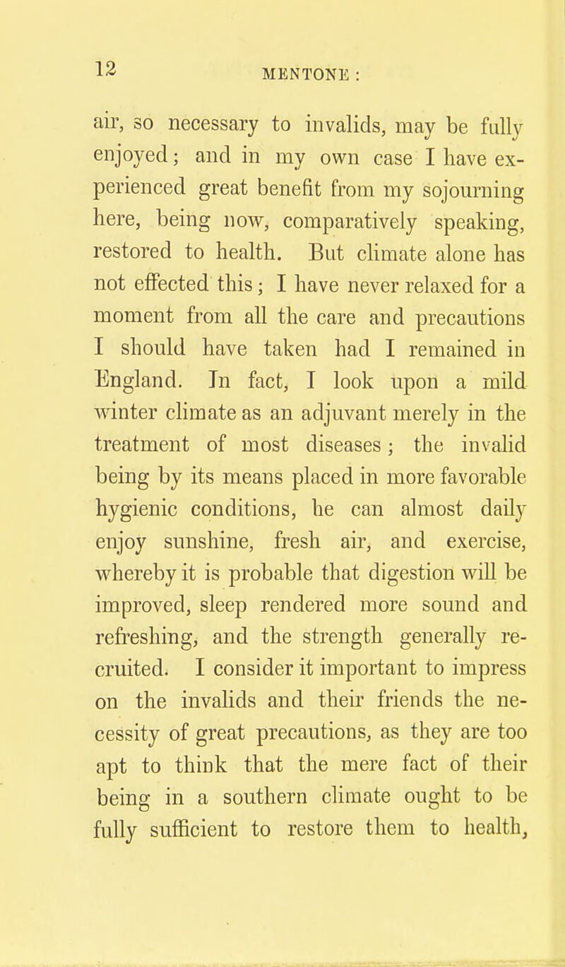 air, so necessary to invalids, may be fully enjoyed; and in my own case I have ex- perienced great benefit from my sojourning here, being now, comparatively speaking, restored to health. But chmate alone has not effected this; I have never relaxed for a moment from all the care and precautions I should have taken had I remained in England. In fact, I look upon a mild winter climate as an adjuvant merely in the treatment of most diseases; the invalid being by its means placed in more favorable hygienic conditions, he can almost daUy enjoy sunshine, fresh air, and exercise, w^hereby it is probable that digestion v^ill be improved, sleep rendered more sound and refreshing, and the strength generally re- cruited. I consider it important to impress on the invalids and their friends the ne- cessity of great precautions, as they are too apt to think that the mere fact of their being in a southern climate ought to be fully sufficient to restore them to health.