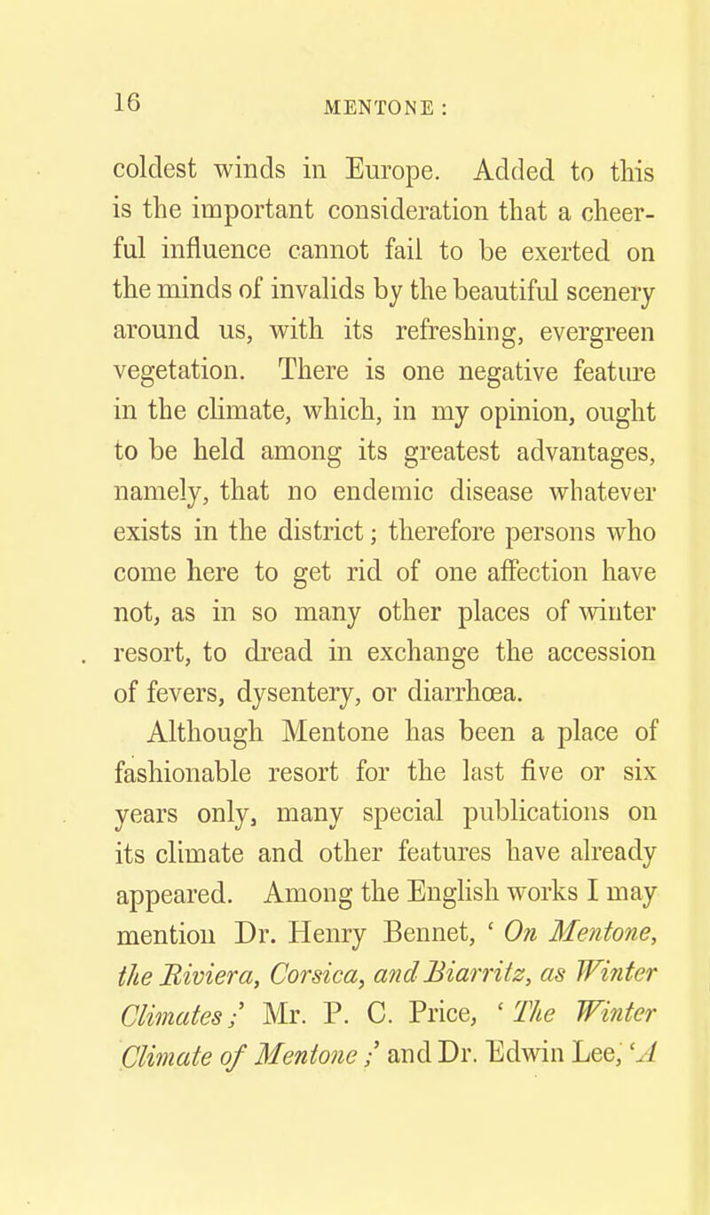 coldest winds in Europe. Added to this is the important consideration that a cheer- ful influence cannot fail to be exerted on the minds of invalids by the beautiful scenery around us, with its refreshing, evergreen vegetation. There is one negative feature in the climate, which, in my opinion, ought to be held among its greatest advantages, namely, that no endemic disease whatever exists in the district; therefore persons who come here to get rid of one affection have not, as in so many other places of venter resort, to dread in exchange the accession of fevers, dysentery, or diarrhoea. Although Mentone has been a place of fashionable resort for the last five or six years only, many special publications on its climate and other features have already appeared. Among the Enghsh works I may mention Dr. Henry Bennet, ' On Mentone, the Biviera, Corsica, and Biarritz, as TFififer Climates/ Mr. P. C. Price, ' T/ie Winter Climate of Mentone / and Dr. Edwin Lee, 'J