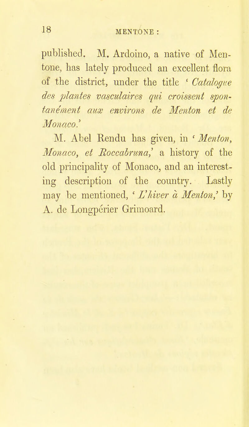 published. M. Ardoino, a native of Men- tone, has lately produced an excellent flora of the district, under the title ' Catalogue des 2Jicinte8 vasculaires qui croissent spon- taneinent aux environs de Menton et de Monaco.' M. Abel Rendu has given, in ' Menton, Monaco, et Boccabruna,' a history of the old principality of Monaco, and an interest- ing description of the country. Lastly may be mentioned, ' L'Jdver a Menton' by A. de Longperier Grimoard.