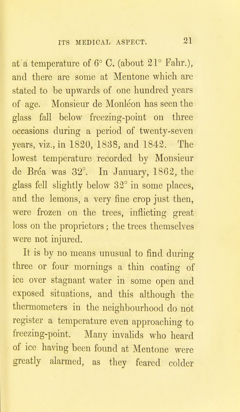 at a temperature of 6° C. (about 21° Fahr.), and there are some at Mentone which are stated to be upwards of one hundred years of age. Monsieur de Monleon has seen the glass fall below freezing-point on three occasions during a period of twenty-seven years, viz., in 1820, 1838, and 1842. The lowest temperature recorded by Monsieur de Brea was 32°. In January, 1862, the glass feU shghtly below 32° in some places, and the lemons, a very fine crop just then, were frozen on the trees, inflicting great loss on the proprietors; the trees themselves were not injured. It is by no means unusual to find during three or four mornings a thin coating of ice over stagnant water in some open and exposed situations, and this although the thermometers in the neighbourhood do not register a temperature even approaching to freezing-point. Many invahds who heard of ice having been found at Mentone were greatly alarmed, as they feared colder
