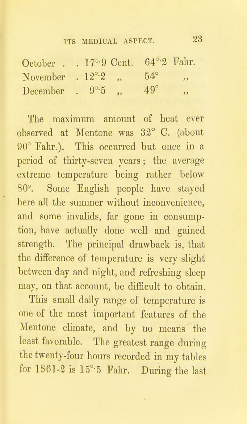 October . . 17°-9 Cent. 64°-2 Pahr. November . 12°-2 „ 54° December . 9°-5 „ 49° The maximiun amount of heat ever observed at Mentone was 32° C. (about 90° Fahr.). This occiu'red but once in a period of thirty-seven years; the average extreme temperature being rather below 80°. Some EngKsh people have stayed here all the summer without inconvenience, and some invalids, far gone in consump- tion, have actually done well and gained strength. The principal drawback is, that the difference of temperature is very slight between day and night, and refreshing sleep may, on that account, be difficult to obtain. This small daily range of temperatiue is one of the most important features of the Mentone chmate, and by no means the least favorable. The greatest range during the twenty-four hours recorded in my tables for 1861-2 is 15°-5 Fahr. During the last