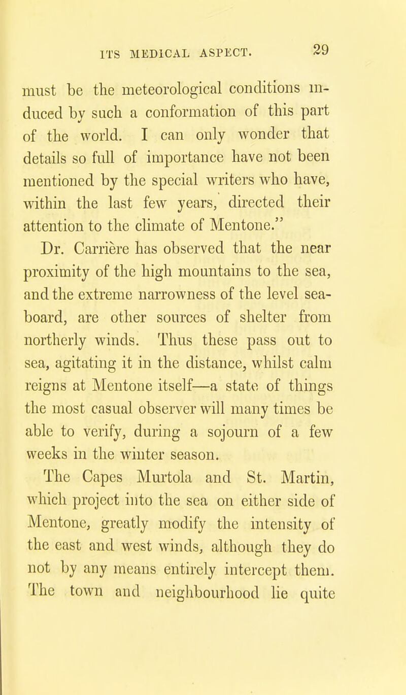 must be the meteorological conditions in- duced by such a conformation of this part of the world. I can only wonder that details so full of importance have not been mentioned by the special writers who have, mthin the last few years, directed their attention to the climate of Mentone. Dr. Carriere has observed that the near proximity of the high mountains to the sea, and the extreme narrowness of the level sea- board, are other sources of shelter from northerly winds. Thus these pass out to sea, agitating it in the distance, whilst calm reigns at Mentone itself—a state of things the most casual observer will many times be able to verify, during a sojomii of a few weeks in the winter season. The Capes Murtola and St. Martin, which project into the sea on either side of Mentone, greatly modify the intensity of the east and west winds, although they do not by any means entirely intercept them. The town and neiglibourhood lie quite