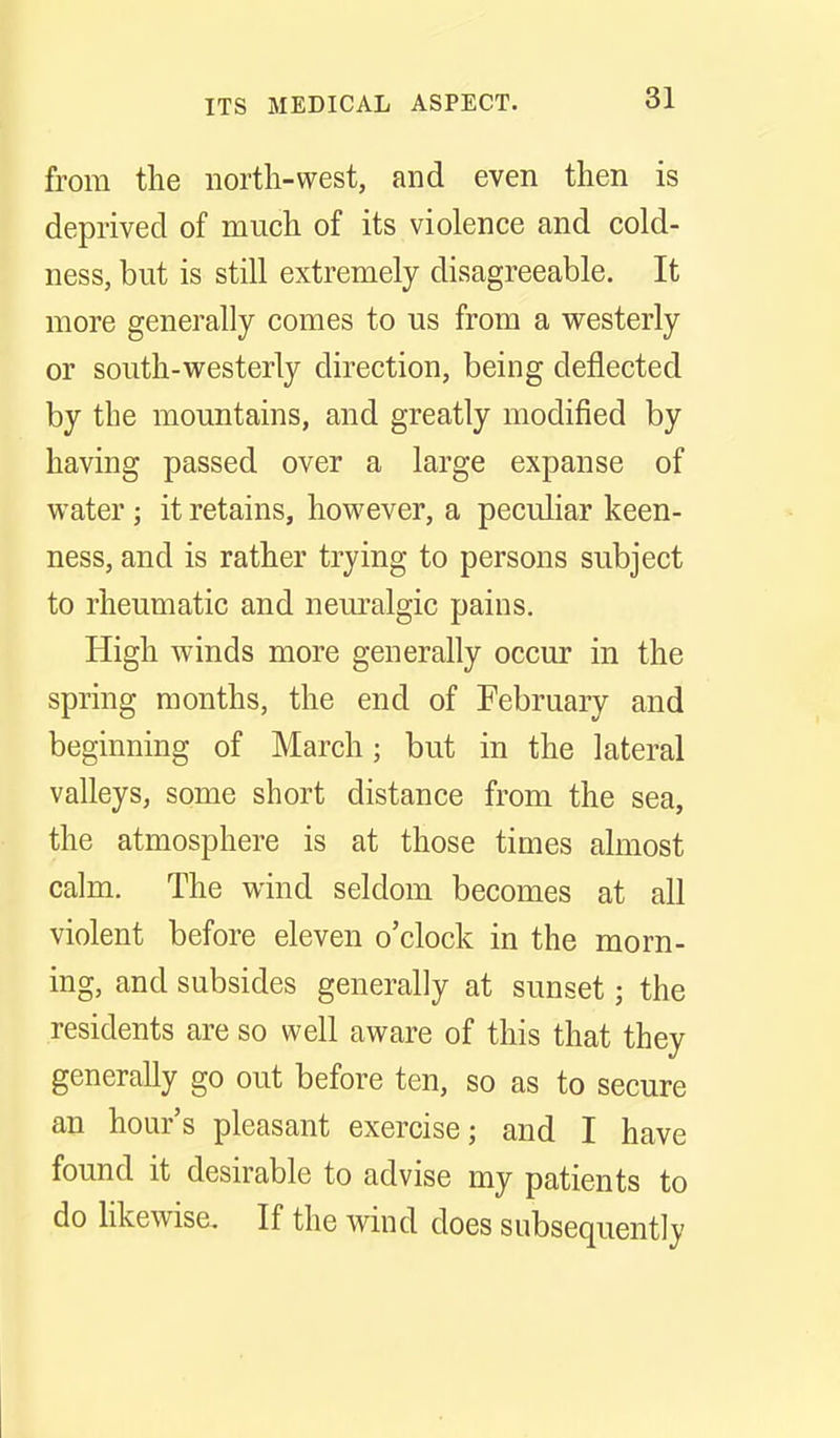 from the north-west, and even then is deprived of much of its violence and cold- ness, but is still extremely disagreeable. It more generally comes to us from a westerly or south-westerly direction, being deflected by the mountains, and greatly modified by having passed over a large expanse of water; it retains, however, a peculiar keen- ness, and is rather trying to persons subject to rheumatic and nem^algic pains. High winds more generally occur in the spring months, the end of February and beginning of March; but in the lateral valleys, some short distance from the sea, the atmosphere is at those times almost calm. The wind seldom becomes at all violent before eleven o'clock in the morn- ing, and subsides generally at sunset; the residents are so well aware of this that they generally go out before ten, so as to secure an hour's pleasant exercise; and I have found it desirable to advise my patients to do likewise. If the wind does subsequently