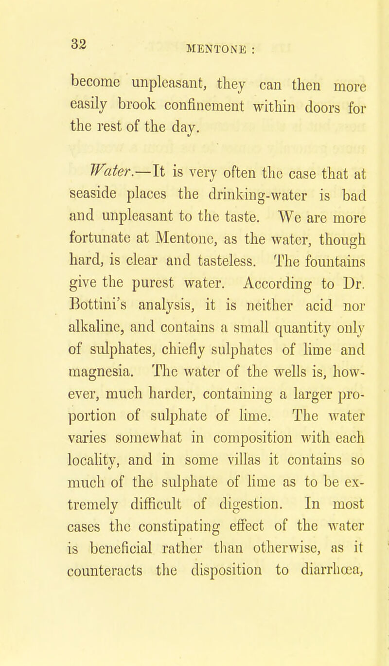 MENTONE : become unpleasant, they can then more easily brook confinement within doors for the rest of the day. Water—li is very often the case that at seaside places the drinking-water is bad and unpleasant to the taste. We are more fortunate at Mentone, as the water, though hard, is clear and tasteless. The fountains give the purest water. According to Dr. Bottini's analysis, it is neither acid nor alkaline, and contains a small quantity only of sulphates, chiefly sulphates of lime and magnesia. The water of the wells is, how- ever, much harder, containing a larger pro- portion of sulphate of lime. The water varies somewhat in composition with each locality, and in some villas it contains so much of the sulphate of lime as to be ex- tremely difficult of digestion. In most cases the constipating effect of the water is beneficial rather than otherwise, as it counteracts the disposition to diarrlicea.