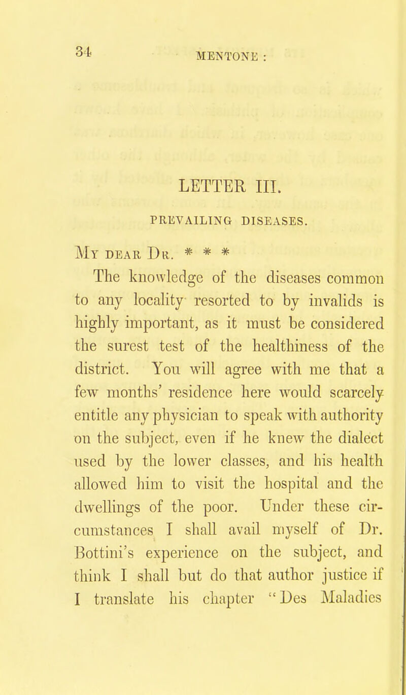 MENTONE LETTER III. prevailing diseases. My dear Dr. * * =^ The knowledge of the diseases common to any locality resorted to by invalids is highly important, as it must be considered the surest test of the healthiness of the district. You will agree with me that a few months' residence here would scarcely entitle any physician to speak with authority on the subject, even if he knew the dialect used by the lower classes, and his health allowed him to visit the hospital and the dwellings of the poor. Under these cir- cumstances I shall avail myself of Dr. Bottini's experience on the subject, and think I shall but do that author justice if I translate his chapter Des Maladies