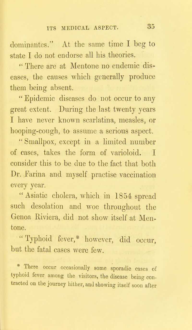 dominantes. At the same time I beg to state I do not endorse all liis theories. There are at Mentone no endemic dis- eases, the causes which generally produce them being absent. Epidemic diseases do not occur to any great extent. During the last twenty years I have never known scarlatina, measles, or hooping-cough, to assume a serious aspect. Smallpox, except in a limited number of cases, takes the form of varioloid. I consider this to be due to the fact that both Dr. Earina and myself practise vaccination every year. Asiatic cholera, which in 1854 spread such desolation and woe throughout the Genoa Riviera, did not show itself at Men- tone. Typhoid fever,* however, did occur, but the fatal cases were few, * There occur occasionally some sporadic cases of typhoid fever among Die visitors, the disease being con- tracted on the journey hither, and showing itself soon after