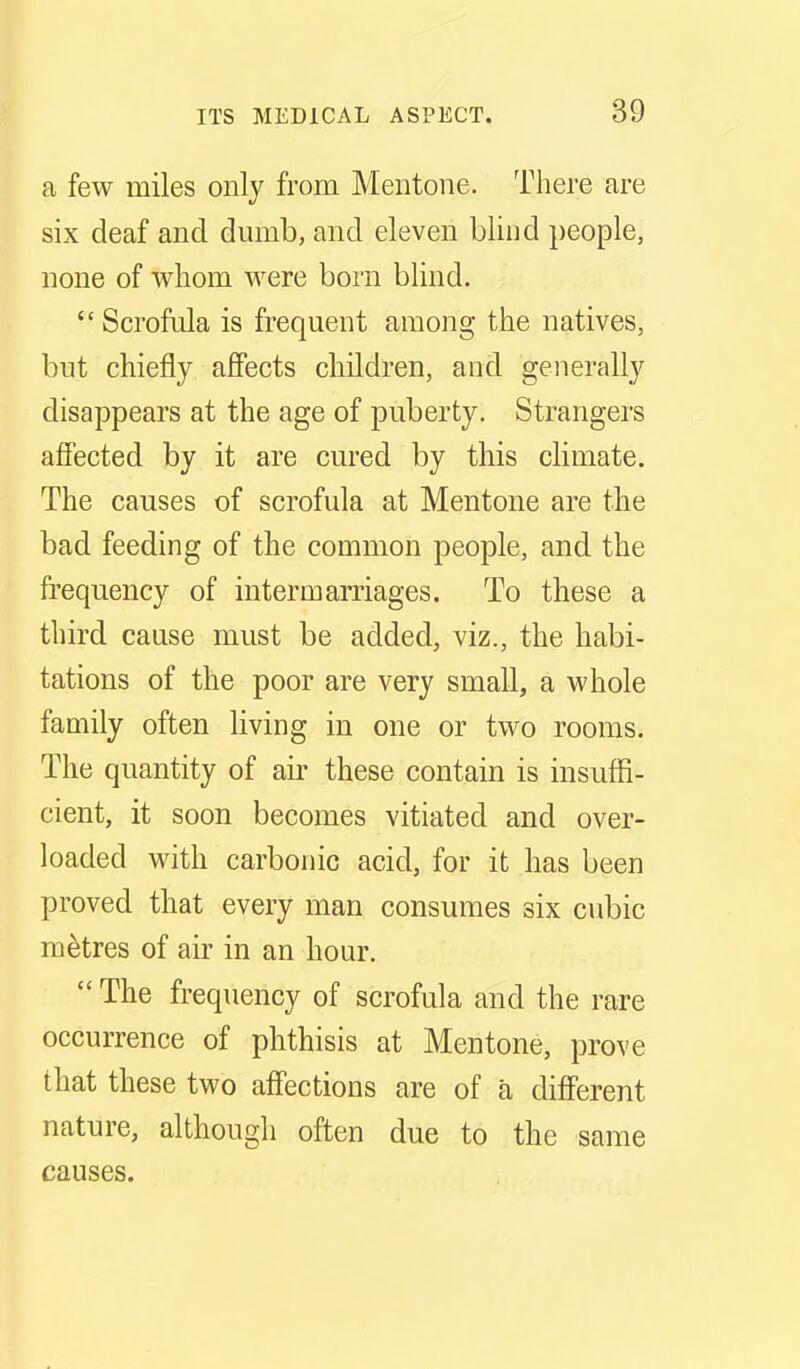 a few miles only from Mentone. There are six deaf and dumb, and eleven blind people, none of whom were born blind.  Scrofula is frequent among the natives, but chiefly affects children, and generally disappears at the age of puberty. Strangers affected by it are cured by this climate. The causes of scrofula at Mentone are the bad feeding of the common people, and the frequency of intermarriages. To these a third cause must be added, viz., the habi- tations of the poor are very small, a whole family often living in one or two rooms. The quantity of air these contain is insuffi- cient, it soon becomes vitiated and over- loaded with carbonic acid, for it has been proved that every man consumes six cubic metres of air in an hour.  The frequency of scrofula and the rare occurrence of phthisis at Mentone, prove that these two affections are of a different nature, although often due to the same causes.