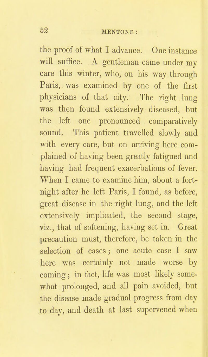 the proof of what I advance. One instance will suffice. A gentleman came under my care this winter, who, on his way through Paris, was examined by one of the first physicians of that city. The right lung was then found extensively diseased, but the left one pronounced comparatively sound. This patient travelled slowly and with every care, but on arriving here com- plained of having been greatly fatigued and having had frequent exacerbations of fever. When I came to examine him, about a fort- night after he left Paris, I found, as before, great disease in the right lung, and the left extensively implicated, the second stage, viz., that of softening, having set in. Great precaution must, therefore, be taken in the selection of cases; one acute case I saw here was certainly not made worse by coming; in fact, life was most likely some- what prolonged, and all pain avoided, but the disease made gradual progress from day to day, and death at last supervened when