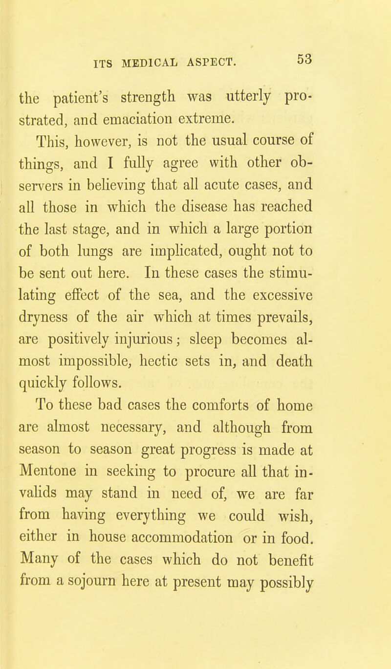 the patient's strength was utterly pro- strated, and emaciation extreme. This, however, is not the usual course of things, and I fully agree with other ob- servers in beHeving that all acute cases, and all those in which the disease has reached the last stage, and in which a large portion of both lungs are implicated, ought not to be sent out here. In these cases the stimu- lating effect of the sea, and the excessive dryness of the air which at times prevails, are positively injurious; sleep becomes al- most impossible, hectic sets in, and death quickly follows. To these bad cases the comforts of home are almost necessary, and although from season to season great progress is made at Mentone in seeking to procure all that in- vahds may stand in need of, we are far from having everything we could wish, either in house accommodation or in food. Many of the cases which do not benefit from a sojourn here at present may possibly