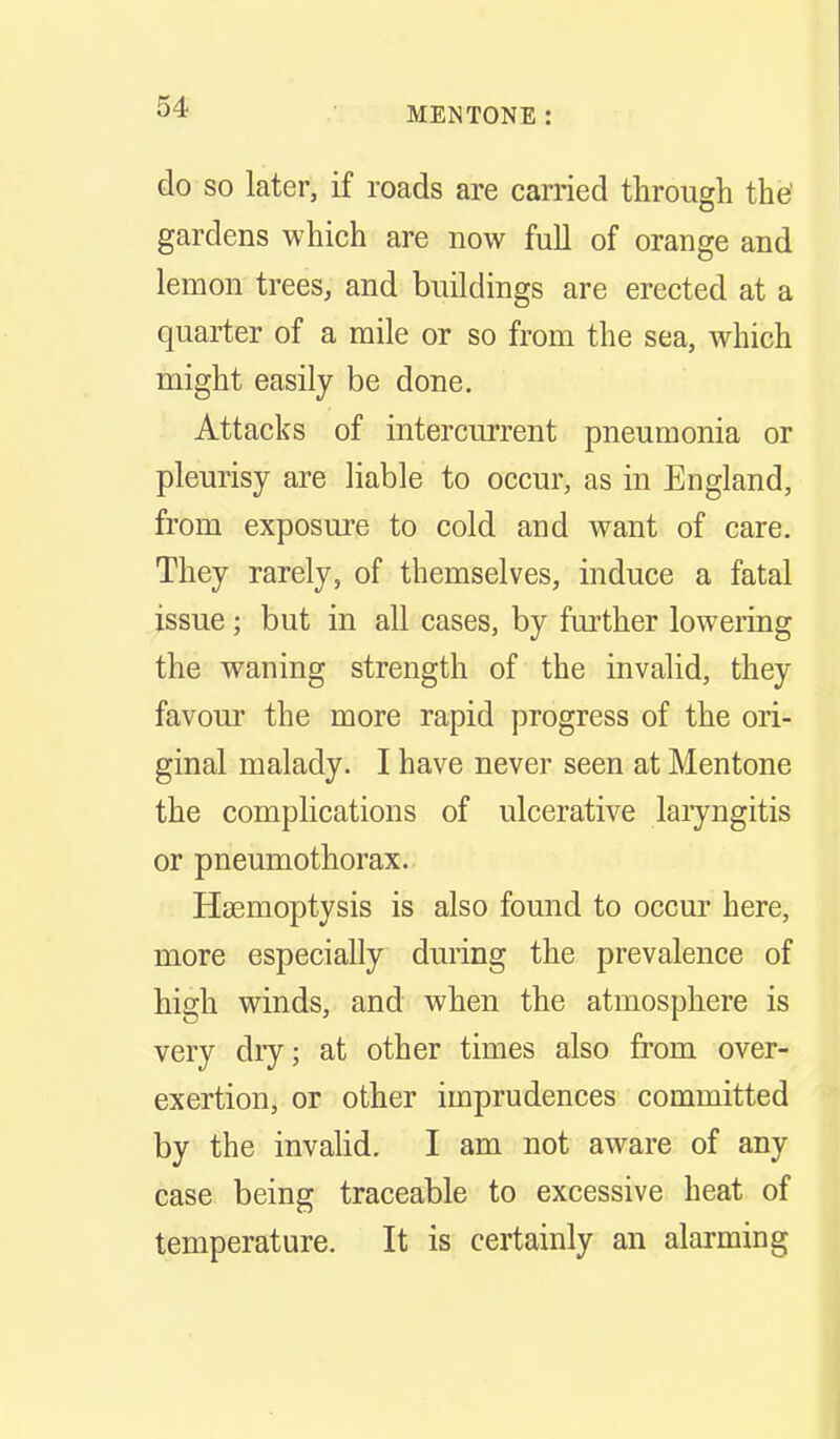 do SO later, if roads are carried through the' gardens which are now full of orange and lemon trees, and buildings are erected at a quarter of a mile or so from the sea, which might easily be done. Attacks of intercurrent pneumonia or pleurisy are Hable to occur, as in England, from exposure to cold and want of care. They rarely, of themselves, induce a fatal issue; but in all cases, by further lowering the waning strength of the invalid, they favour the more rapid progress of the ori- ginal malady. I have never seen at Mentone the complications of ulcerative laiyngitis or pneumothorax.. Hasmoptysis is also found to occur here, more especially during the prevalence of high winds, and when the atmosphere is very dry; at other times also from over- exertion, or other imprudences committed by the invahd. I am not aware of any case being traceable to excessive heat of temperature. It is certainly an alarming