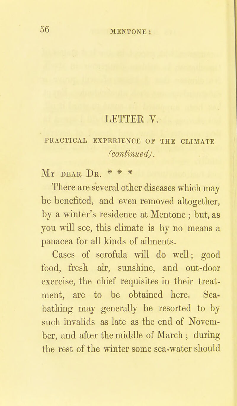 LETTER V. PRACTICAL EXPERIENCE OF THE CLIMATE (continued). My dear Dr. * * * There are several other diseases which may- be benefited, and even removed altogether, by a winter's residence at Mentone ; but, as you will see, this climate is by no means a panacea for all kinds of ailments. Cases of scrofula will do well; good food, fresh air, sunshine, and out-door exercise, the chief requisites in their treat- ment, are to be obtained here. Sea- bathing may generally be resorted to by such invalids as late as the end of Novem- ber, and after the middle of March ; dming the rest of the winter some sea-water should