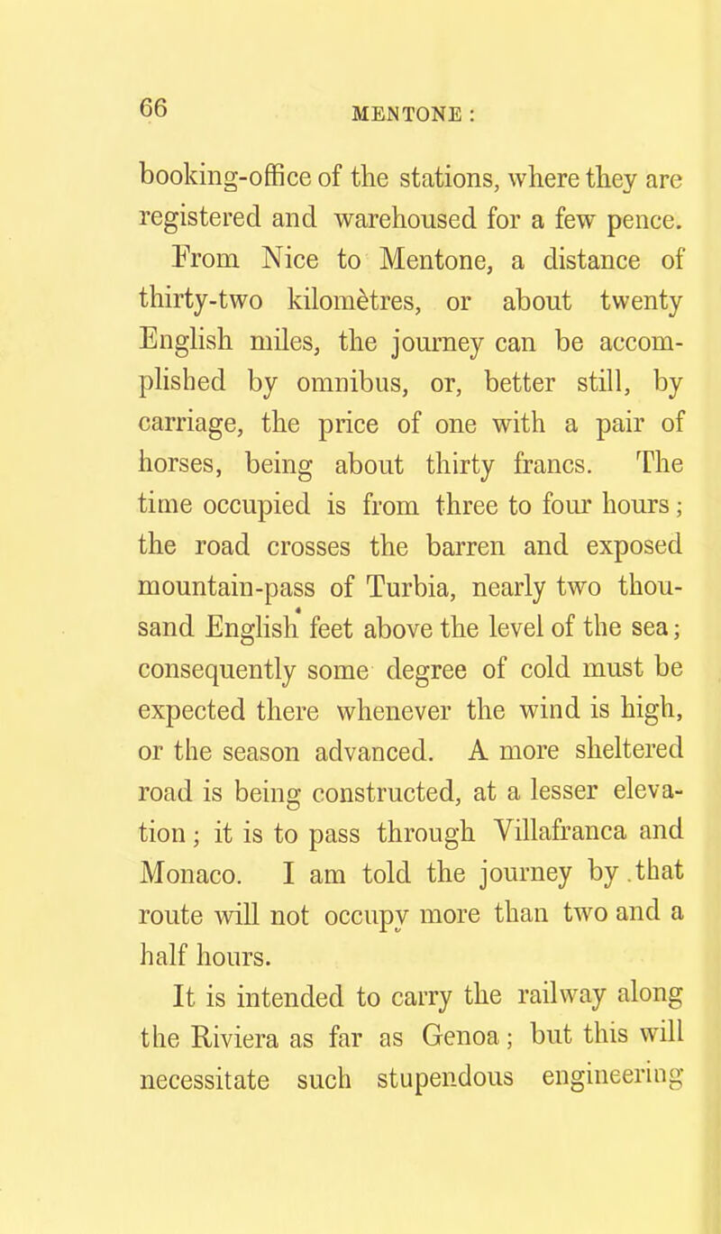 booking-office of the stations, where they are registered and warehoused for a few pence. From Nice to Mentone, a distance of thirty-two kilometres, or about twenty English miles, the journey can be accom- plished by omnibus, or, better still, by carriage, the price of one with a pair of horses, being about thirty francs. The time occupied is from three to four hours; the road crosses the barren and exposed mountain-pass of Turbia, nearly two thou- sand Enghsh feet above the level of the sea; consequently some degree of cold must be expected there whenever the wind is high, or the season advanced. A more sheltered road is being constructed, at a lesser eleva- tion ; it is to pass through Villafranca and Monaco. I am told the journey by .that route will not occupy more than two and a half hours. It is intended to carry the railway along the Riviera as far as Genoa; but this will necessitate such stupendous engineering