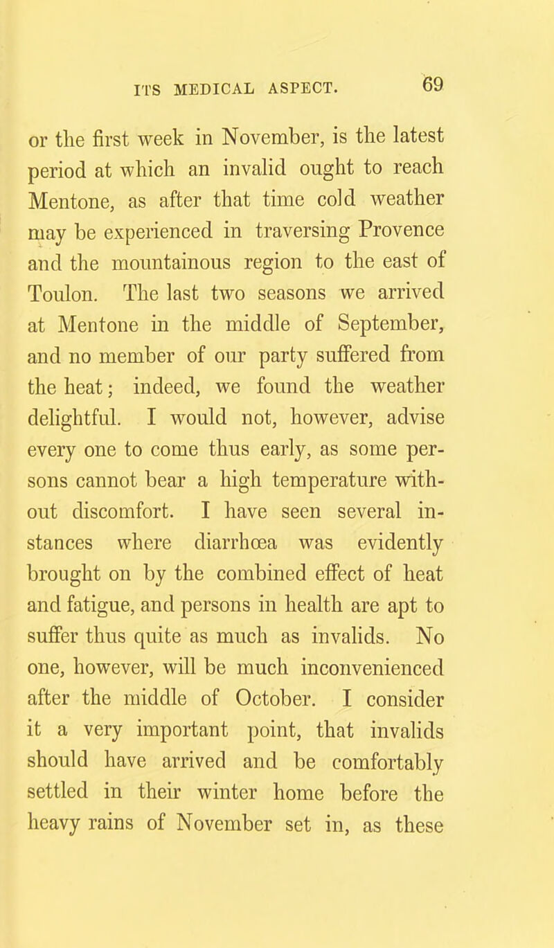 or tlie first week in November, is the latest period at which an invaUd ought to reach Mentone, as after that time cold weather may be experienced in traversing Provence and the mountainous region to the east of ToLilon. The last two seasons we arrived at Mentone in the middle of September, and no member of our party suffered from the heat; indeed, we found the weather delightful. I would not, however, advise every one to come thus early, as some per- sons cannot bear a high temperature with- out discomfort. I have seen several in- stances where diarrhoea was evidently brought on by the combined effect of heat and fatigue, and persons in health are apt to sufier thus quite as much as invahds. No one, however, will be much inconvenienced after the middle of October. I consider it a very important point, that invalids should have arrived and be comfortably settled in their winter home before the heavy rains of November set in, as these