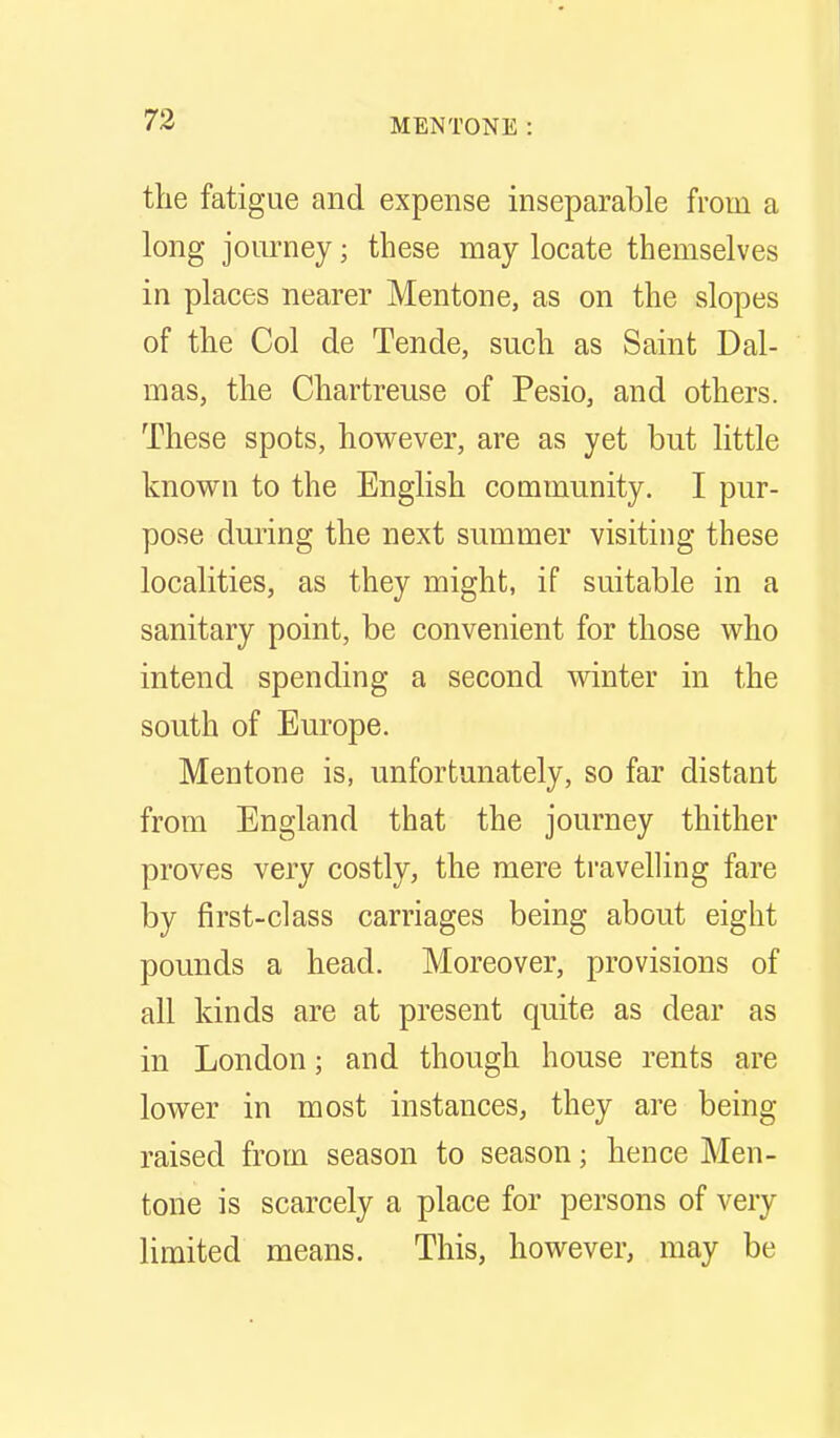 the fatigue and expense inseparable from a long jom-ney; these may locate themselves in places nearer Mentone, as on the slopes of the Col de Tende, such as Saint Dal- mas, the Chartreuse of Pesio, and others. These spots, however, are as yet but little known to the English community. I pur- pose during the next summer visiting these localities, as they might, if suitable in a sanitary point, be convenient for those who intend spending a second winter in the south of Europe. Mentone is, unfortunately, so far distant from England that the journey thither proves very costly, the mere ti'avelling fare by first-class carriages being about eight pounds a head. Moreover, provisions of all kinds are at present quite as dear as in London; and though house rents are lower in most instances, they are being raised from season to season; hence Men- tone is scarcely a place for persons of very limited means. This, however, may be