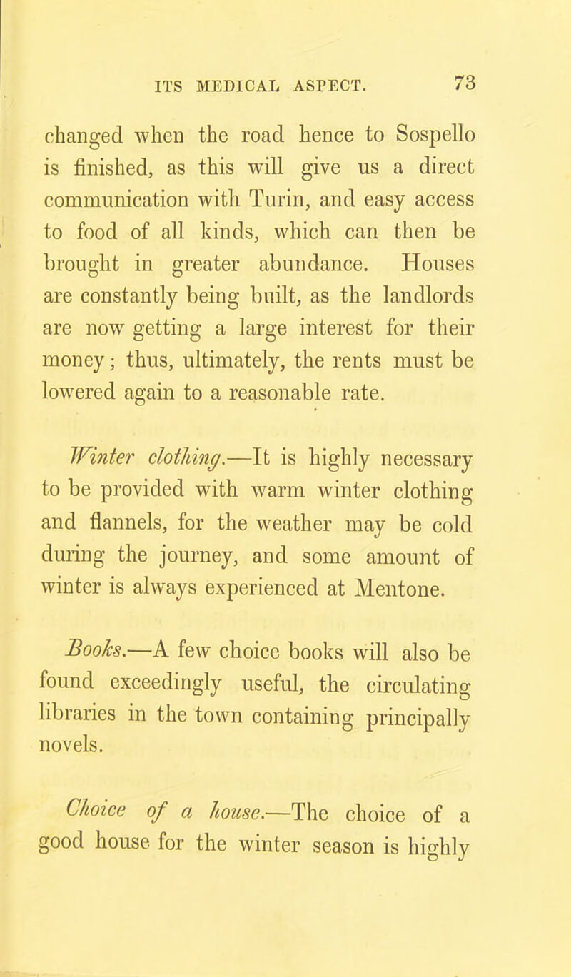 changed when the roacl hence to Sospello is finished, as this will give us a direct communication with Turin, and easy access to food of all kinds, which can then be brought in greater abundance. Houses are constantly being built, as the landlords are now getting a large interest for their money; thus, ultimately, the rents must be lowered again to a reasonable rate. Winter clothing.—It is highly necessary to be provided with warm winter clothing and flannels, for the weather may be cold during the journey, and some amount of winter is always experienced at Mentone. Books.—A few choice books will also be found exceedingly useful, the circulating libraries in the town containing principally novels. Choice of a house.—'Y^Q choice of a good house for the winter season is highly