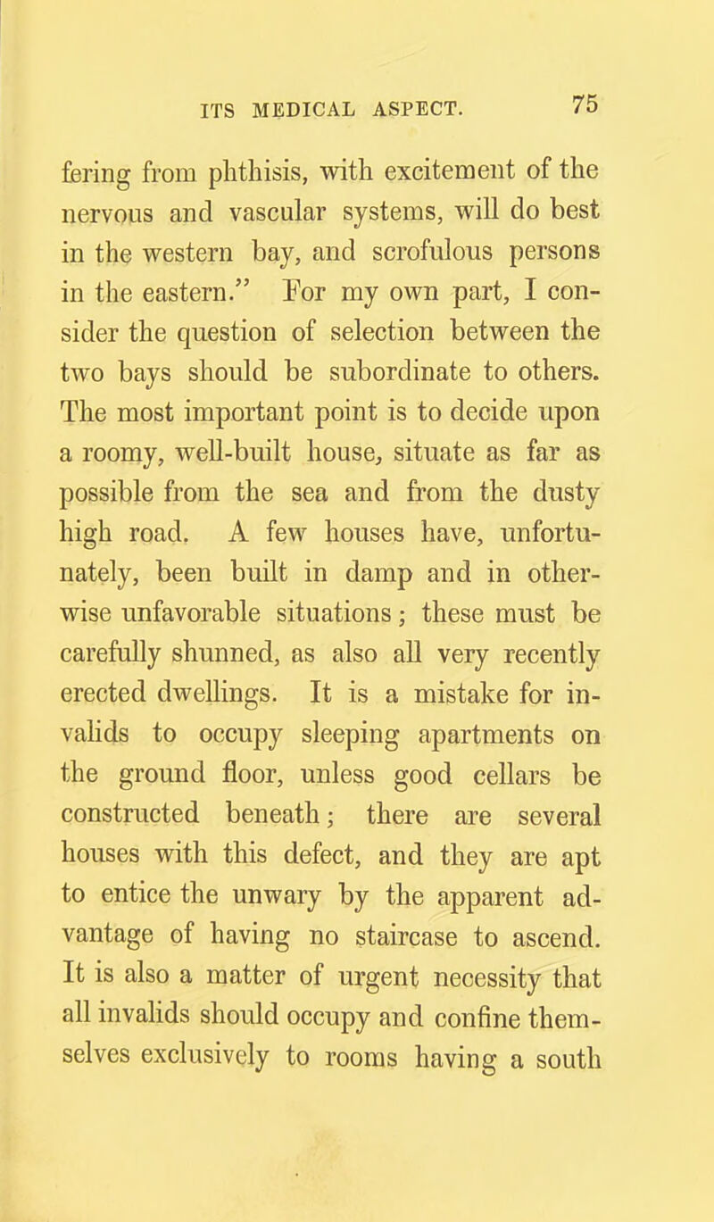 fering from phthisis, with excitement of the nervous and vascular systems, will do best in the western bay, and scrofulous persons in the eastern. Eor my own part, I con- sider the question of selection between the two bays should be subordinate to others. The most important point is to decide upon a roomy, well-built house, situate as far as possible from the sea and from the dusty high road. A few houses have, unfortu- nately, been built in damp and in other- wise unfavorable situations; these must be carefully shunned, as also all very recently erected dwellings. It is a mistake for in- vahds to occupy sleeping apartments on the ground floor, unless good cellars be constructed beneath; there are several houses with this defect, and they are apt to entice the unwary by the apparent ad- vantage of having no staircase to ascend. It is also a matter of urgent necessity that all invahds should occupy and confine them- selves exclusively to rooms having a south